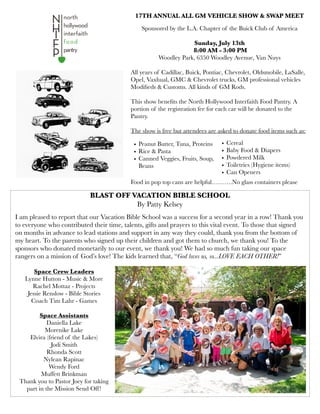 BLAST OFF VACATION BIBLE SCHOOL
By Patty Kelsey
17TH ANNUAL ALL GM VEHICLE SHOW & SWAP MEET
Sponsored by the L.A. Chapter of the Buick Club of America
Sunday, July 13th
8:00 AM - 3:00 PM
Woodley Park, 6350 Woodley Avenue, Van Nuys
All years of Cadillac, Buick, Pontiac, Chevrolet, Oldsmobile, LaSalle,
Opel, Vaxhual, GMC & Chevrolet trucks, GM professional vehicles
Modiﬁeds & Customs. All kinds of GM Rods.
This show beneﬁts the North Hollywood Interfaith Food Pantry. A
portion of the registration fee for each car will be donated to the
Pantry.
The show is free but attendees are asked to donate food items such as:
Food in pop top cans are helpful……….No glass containers please
• Peanut Butter, Tuna, Proteins
• Rice & Pasta
• Canned Veggies, Fruits, Soup,
Beans
• Cereal
• Baby Food & Diapers
• Powdered Milk
• Toiletries (Hygiene items)
• Can Openers
I am pleased to report that our Vacation Bible School was a success for a second year in a row! Thank you
to everyone who contributed their time, talents, gifts and prayers to this vital event. To those that signed
on months in advance to lead stations and support in any way they could, thank you from the bottom of
my heart. To the parents who signed up their children and got them to church, we thank you! To the
sponsors who donated monetarily to our event, we thank you! We had so much fun taking our space
rangers on a mission of God’s love! The kids learned that, “God loves us, so...LOVE EACH OTHER!”
Space Crew Leaders
Lynne Hutton - Music & More
Rachel Mottaz - Projects
Jessie Renslow - Bible Stories
Coach Tim Lahr - Games
Space Assistants
Daniella Lake
Morenike Lake
Elvira (friend of the Lakes)
Jodi Smith
Rhonda Scott
Nylean Rapinac
Wendy Ford
Muffett Brinkman
Thank you to Pastor Joey for taking
part in the Mission Send Off!
 