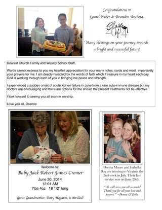 Dearest Church Family and Wesley School Staff,
 
Words cannot express to you my heartfelt appreciation for your many notes, cards and most  importantly
your prayers for me. I am deeply humbled by the words of faith which I treasure in my heart each day. 
God is working through each of you in bringing me peace and strength.
 
I experienced a sudden onset of acute kidney failure in June from a rare auto-immune disease but my
doctors are encouraging and there are options for me should the present treatments not be effective. 
 
I look forward to seeing you all soon in worship. 
 
Love you all, Deanne
Donna Moore and Isabella
Day are moving to Virginia the
2nd week in July. Their last
service was on June 29th.
“We will miss you all so much!
Thank you for all your love and
prayers.” ~Donna & Bella
Welcome to:
Baby Jack Robert James Cromer
June 30, 2014
12:01 AM
7lbs 4oz 18 1/2” long
Great Grandmother, Betty Hogarth, is thrilled!
Congratulations to
Laurel Weber & Brandon Ancheta
Many blessings on your journey towards
a bright and successful future!
 