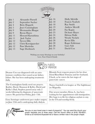 Wishing you many blessings on your birthday!
Love, Your Church Family
July 1	 	 Alexander Parnell
July 2	 	 September Sucher
July 4	 	 Betty Hogarth
July 5	 	 Joyce Cunningham
July 9	 	 Heemanshu Bhagat
July 9	 	 Byron Hayes
July 11 	 Howard Kurushima
July 11 	 Jack Taylor
July 12 	 Steven Ellis
July 12 	 Chris Koenigsaecker
July 12 	 Pam Muriedas
July 13 	 Sage Doelitzsch
July 16	 Holly Melville
July 18	 Francis Nyaforh
July 18 Ray Smith
July 19	 Andrew Merrill
July 20 Fay Kapin
July 23 DeAnne Hayes
July 24 Helena Walle
July 26 Wendy Neckels
July 28 Kevin Ellis
July 28 Roger Eshleman
July 28 	 Gary Solt
July 31	 David Cox
Deanne Cox was diagnosed with an auto-
immune condition that caused acute kidney
failure. She has been undergoing treatments
daily.
Rhonda Scott requests prayers for her dear
friend RoseMarie Fontana and her husband,
Chuck, as he enters the last stages of
pancreatic cancer.
The Cunningham family need our prayers.
Kathie, David, Shannon & Kelley. David and
Kelley’s Dad, Stephen passed away only 2
weeks following his diagnosis of pancreatic
cancer. He passed last Friday, June 13th.
Nancy Gatchell is in hospice at The Lighthouse
on Magnolia.
Are you or your loved ones in need of prayer(s)? You can send the church your
prayer requests one of three ways: Call the church ofﬁce at (818) 763-8231;
Email us at nohofumc@pacbell.net or leave a written note in the prayer chapel.
Our newest member, Elena A., has been
waiting for her appointment with immigration.
Her hope is to ﬁle for religious asylum to stay
in the US and worship freely.Gary Iseminger underwent pace maker surgery
on June 25th and is undergoing daily dialysis.
 