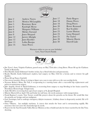 June 2	 Andrew Noren
June 3	 Monica McLaughlin
June 5	 Rosemary Kent
June 6	 Kayleigh Morse
June 6	 Margaret Williams
June 8	 Mickey Farrand
June 8	 Jones Shepard
June 12	 Jarrett Albright
June 12	 Janet Koehler
June 13	 Lolita Barajas
June 16	 Anne Peters
June 17	 Pattie Rogers
June 18 	 Danny Peters
June 18	 Doug Peters
June 20	 Renee Kennard
June 21	 Kat Scudder
June 23	 Lynne Hutton
June 24	 Luna Shepard
June 25	 Pat Taylor
June 28	 Minette Harris
June 30	 Darrell Lake
• Jim Tyree’s Aunt, Virginia Clarkson, passed away on May 22nd after a long illness. Please lift up the Clarkson
family in Kentucky.
• Don Harold, Linda Eshleman's brother in-law, has a blood infection and pneumonia.
• Randy Harold, Linda Eshleman's nephew, had surgery on May 23rd for a hernia and to remove his gall
bladder.
• Please lift up Nancy Gatchell.
• Our newest member, Elena, is trying to ﬁgure out a way to stay with us so she can worship freely.
• Norman Kelsey's Mom, Pat Vail, is recuperating in a nursing home after a successful hip replacement and
pelvis reconstruction surgery. 
• Julie Angello, friend of David Eshleman, is recovering from surgery to stop bleeding in her brain caused by
Hereditary Hemorrhagic Telagiectasia.
• Andy Merrill is recovering from open heart surgery at St. Joseph Hospital.
• Minette Harris fell on April 19th and broke her tail bone, she needs assistance with transportation.
• Frank Rapinac's cousin, Tom Turner, would like prayers about the growths on his throat. He would like that
the growths are benign and not malignant.
• Gary Iseminger, had to undergo emergency dialysis treatment. A kidney donor is desperately needed. He is O
blood type.
• Ozzy Villazon,   has multiple myeloma. A cancer that attacks the bone and is metastasizing rapidly. His
insurance does not cover the chemotherapy he needs.
• Prayers for the San Fernando Valley Rescue Mission as they rebuild and also for those touched by the Isla Vista
shooting.
Warmest wishes to you on your birthday!
Love, Your Church Family
 