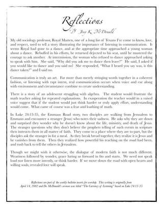 Reﬂections
! Joey K. "Donald
Reﬂections are part of the weekly bulletin inserts for worship. This writing is originally from
April 14, 2002 and Dr. McDonald’s sermon was titled “The Currency of Listening” based on Luke 24:13-35
My old sociology professor, Royal Marten, one of a long list of Texans I’ve come to know, love,
and respect, used to tell a story illustrating the importance of listening in communication.  It
seems Royal had gone to a dance, and at the appropriate time approached a young woman
about a dance.  Rebuffed in his efforts, he returned dejected to his seat, until he mustered the
courage to ask another.  At intermission, the woman who refused to dance approached asking
to speak with him.  She said, “Why did you ask me to dance then leave?”  He said, I asked if
you would like to dance and you said no!  She responded, “What I heard you say was, is this
dance taken?” and I said no.
Communication is truly an art.  Far more than merely stringing words together in a coherent
fashion, or listening with rapt intent, real communication occurs when voice and ear along
with environment and circumstance combine to create understanding.
There is a story of an adolescent struggling with algebra.  The student would frustrate the
math teacher asking for repeated explanations.  In exasperation the teacher would in a raised
voice suggest that if the student would just think harder or truly apply effort, understanding
would come.  What came of course was a fear and loathing of math.
In Luke 24:13-35, the Emmaus Road story, two disciples are walking from Jerusalem to
Emmaus and encounter a stranger (Jesus) who notes their sadness.  He asks why they are down
and surprised they wonder why he doesn’t know about the life, ministry, and death of Jesus. 
The stranger questions why they don’t believe the prophets telling of such events in scripture
then instructs them in all matter of faith.  They come to a place where they are to part, but the
disciples ask the stranger in for a meal.  As they break bread together, they realize it is Jesus and
he vanishes from them.  Then they realized how powerful his teaching on the road had been,
and rush back to tell the others in Jerusalem.
Though we might wish it otherwise, the dialogue of modern faith is not much different. 
Weariness followed by wonder, grace luring us forward in ﬁts and starts.  We need not speak
loud nor listen more intently, or think harder.  If we move down the road with open hearts and
willing souls, revealed love will speak.
 