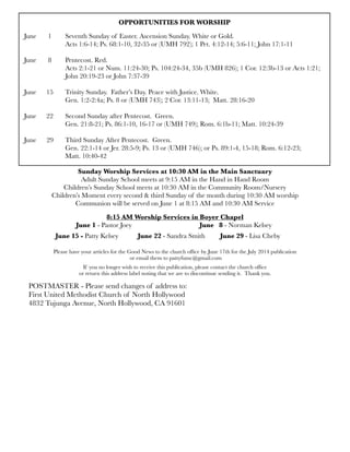 OPPORTUNITIES FOR WORSHIP
June	 1	 Seventh Sunday of Easter. Ascension Sunday. White or Gold.
	 	 Acts 1:6-14; Ps. 68:1-10, 32-35 or (UMH 792); 1 Pet. 4:12-14; 5:6-11; John 17:1-11
June	 8	 Pentecost. Red.
	 	 Acts 2:1-21 or Num. 11:24-30; Ps. 104:24-34, 35b (UMH 826); 1 Cor. 12:3b-13 or Acts 1:21;
	 	 John 20:19-23 or John 7:37-39
June 
 15
 Trinity Sunday. Father’s Day. Peace with Justice. White.
	 	 Gen. 1:2-2:4a; Ps. 8 or (UMH 743); 2 Cor. 13:11-13; Matt. 28:16-20
June	 22	 Second Sunday after Pentecost. Green.
	 	 Gen. 21:8-21; Ps. 86:1-10, 16-17 or (UMH 749); Rom. 6:1b-11; Matt. 10:24-39
June 29	 Third Sunday After Pentecost. Green.	
	 	 Gen. 22:1-14 or Jer. 28:5-9; Ps. 13 or (UMH 746); or Ps. 89:1-4, 15-18; Rom. 6:12-23;
	 	 Matt. 10:40-42
Sunday Worship Services at 10:30 AM in the Main Sanctuary
Adult Sunday School meets at 9:15 AM in the Hand in Hand Room
Children’s Sunday School meets at 10:30 AM in the Community Room/Nursery
Children’s Moment every second & third Sunday of the month during 10:30 AM worship
Communion will be served on June 1 at 8:15 AM and 10:30 AM Service
8:15 AM Worship Services in Boyer Chapel
	 	 June 1 - Pastor Joey	 	 	 	 June 8 - Norman Kelsey
	 June 15 - Patty Kelsey	 June 22 - Sandra Smith	 June 29 - Lisa Cheby
Please have your articles for the Good News to the church ofﬁce by June 17th for the July 2014 publication
or email them to pattyfumc@gmail.com
If you no longer wish to receive this publication, please contact the church ofﬁce
or return this address label noting that we are to discontinue sending it. Thank you.
POSTMASTER - Please send changes of address to:
First United Methodist Church of North Hollywood
4832 Tujunga Avenue, North Hollywood, CA 91601
 