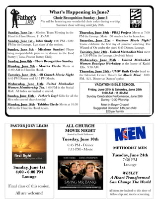 What’s Happening in June?
Sunday, June 1st - Mission Team Meeting in the
Hand in Hand Room. 11:45 AM.
Sunday, June 8th - Missions Sunday! Please
bring nonperishable proteins to donate to the Food
Pantry! (Tuna, Peanut Butter, Chili)
Sunday, June 15th - Father’s Day! Gifts for all the
Men who attend church today!
Sunday, June 1st - Bible Study 4:00 PM - 6:00
PM in the Lounge. Last class of the session.
ALL CHURCH
MOVIE NIGHT
(hosted by David Eshleman)
Tuesday, June 10th
6:45 PM - Dinner
7:15 PM - Movie
Choir Recognition Sunday - June 8
We will be honoring our wonderful choir today during worship
Summer choir will sing until July 20th.
Tuesday, June 10th - All Church Movie Night
6:45 PM Dinner and 7:15 PM Movie.
Monday, June 16th - Tabitha Circle Meets at 10:30
AM in the Hand in Hand Room.
Saturday, June 21st - Outdoor Movie Night!
Come celebrate the ﬁrst day of summer watching The
Wizard of Oz under the stars! 6:45 Dinner. Lounge.
Wednesday, June 11th- United Methodist
Women Membership Tea. 1:00 PM in the Social
Hall. All ladies are invited to attend.
PASTOR JOEY LEADS
Sunday, June 1st
4:00 - 6:00 PM
Lounge
Final class of this session.
All are welcome!
Monday, June 9th - Martha Circle Meets at
11:00 AM in Hand in Hand.
Thursday, June 26th - UMW Ruth Circle head to
the Glendale Center Theatre for Music Man! 8:00
PM. $21. Dinner at Damon’s prior.
Tuesday, June 24th - United Methodist Men meet
at 7:30 PM in the Lounge. (See details below)
Sunday, June 8th - Choir Recognition Sunday
METHODIST MEN
Tuesday, June 24th
7:30 PM
Lounge
WESLEY
A Heart Transformed
Can Change The World
All men are invited to this time of
fellowship and movie screening.
Wednesday, June 25th - United Methodist
Women Boutique Workshop at the home of Kathi
Ellis. 9:30 AM.
VACATION BIBLE SCHOOL
Friday, June 27th & Saturday, June 28th
9:00 AM - 11:30 AM
Sunday Celebration Performance, June 29th
During 10:30 Worship
Meet in Boyer Chapel
Suggested Donation $15 per child
$20 per family
Thursday, June 19th - PB&J Project Meets at 7:00
PM the Lounge. Make 150 sandwiches for homeless.
 