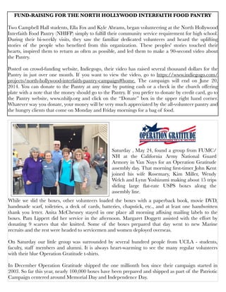 While we slid the boxes, other volunteers loaded the boxes with a paperback book, movie DVD,
handmade scarf, toiletries, a deck of cards, batteries, chapstick, etc., and at least one handwritten
thank you letter. Anita McChesney stayed in one place all morning afﬁxing mailing labels to the
boxes. Pam Lippert did her service in the afternoon. Margaret Doggett assisted with the effort by
donating 9 scarves that she knitted. Some of the boxes prepared that day went to new Marine
recruits and the rest were headed to servicemen and women deployed overseas.
On Saturday our little group was surrounded by several hundred people from UCLA - students,
faculty, staff members and alumni. It is always heart-warming to see the many regular volunteers
with their blue Operation Gratitude t-shirts.
In December Operation Gratitude shipped the one millionth box since their campaign started in
2003. So far this year, nearly 100,000 boxes have been prepared and shipped as part of the Patriotic
Campaign centered around Memorial Day and Independence Day.
Saturday , May 24, found a group from FUMC/
NH at the California Army National Guard
Armory in Van Nuys for an Operation Gratitude
assembly day. That morning ﬁrst-timer John Kent
joined his wife Rosemary, Kim Miller, Wendy
Welch and Lynn Yoshizumi making about 15 trips
sliding large ﬂat-rate USPS boxes along the
assembly line.
FUND-RAISING FOR THE NORTH HOLLYWOOD INTERFAITH FOOD PANTRY
Two Campbell Hall students, Ella Fox and Kyle Abrams, began volunteering at the North Hollywood
Interfaith Food Pantry (NHIFP) simply to fulﬁll their community service requirement for high school.
During their bi-weekly visits, they saw the familiar dedicated volunteers and heard the uplifting
stories of the people who beneﬁted from this organization. These peoples' stories touched their
hearts, inspired them to return as often as possible, and led them to make a 90-second video about
the Pantry.
Posted on crowd-funding website, Indiegogo, their video has raised several thousand dollars for the
Pantry in just over one month. If you want to view the video, go to https://www.indiegogo.com/
projects/north-hollywood-interfaith-pantry-campaign#home. The campaign will end on June 20,
2014. You can donate to the Pantry at any time by putting cash or a check in the church offering
plate with a note that the money should go to the Pantry. If you prefer to donate by credit card, go to
the Pantry website, www.nhifp.org and click on the “Donate” box in the upper right hand corner.
Whatever way you donate, your money will be very much appreciated by the all-volunteer pantry and
the hungry clients that come on Monday and Friday mornings for a bag of food.
 