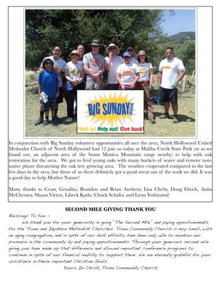 Type to enter text
In conjunction with Big Sunday volunteer opportunities all over the area, North Hollywood United
Methodist Church of North Hollywood had 12 join us today at Malibu Creek State Park (or as we
found out, an adjacent area of the Santa Monica Mountain range nearby) to help with oak
restoration for the area.  We got to feed young oaks with many buckets of water and remove non-
native plants threatening the oak tree growing area.  The weather cooperated compared to the last
few days in the area, but those of us there deﬁnitely got a good sweat out of the work we did. It was
a good day to help Mother Nature!
Many thanks to Cesar, Genalita, Brandon and Brian Ancheta; Lisa Cheby, Doug Eboch, Anita
McChesney, Shaun Vieten, Libeck Kadu, Chuck Schafer, and Lynn Yoshizumi!
SECOND MILE GIVING THANK YOU
Blessings To You -
! We thank you for your generosity in going “The Second Mile” and paying apportionments
for the Trona and Inyotern Methodist Churches. Trona Community Church is very small, with
an aging congregation, and in spite of our best efforts, have been only able to maintain our
presence in the community by not paying apportionments. Through your generous second mile
giving, you have made up that difference and allowed important conference programs to
continue in spite of our financial inability to support them. We are eternally grateful for your
assistance in these important Christian Goals. ! ! !
Yours In Christ, Trona Community Church
 