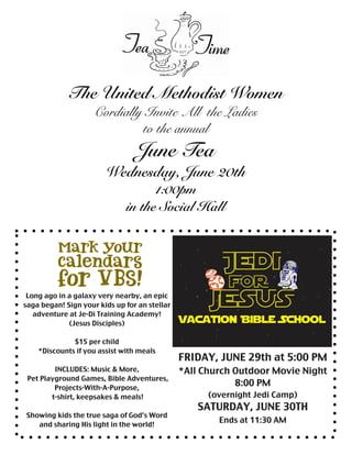 The United Methodist Women
Cordially Invite All the Ladies
to the annual
June Tea
Wednesday, June 20th
1:00pm
in the Social Hall
Long ago in a galaxy very nearby, an epic
saga began! Sign your kids up for an stellar
adventure at Je-Di Training Academy!
(Jesus Disciples)
$15 per child
*Discounts if you assist with meals
INCLUDES: Music & More,
Pet Playground Games, Bible Adventures,
Projects-With-A-Purpose,
t-shirt, keepsakes & meals!
Showing kids the true saga of God’s Word
and sharing His light in the world!
FRIDAY, JUNE 29th at 5:00 PM
*All Church Outdoor Movie Night
8:00 PM
(overnight Jedi Camp)
SATURDAY, JUNE 30TH
Ends at 11:30 AM
 