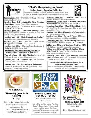 What’s Happening in June?
Saturday, June 23rd - Church Work Party. Meet
at 9:00 AM in the Main Sanctuary. Plan to work until
around 1:00 PM.
Sunday, June 17th - Father’s Day! Gifts for all the
Men who attend church today!
Undies Sunday Donation Collection
Bring your donations to church on Sunday and place on table
in front of Boyer Chapel. We will be collecting all month long.
Monday, June 18th - Tabitha Circle Meets at
10:30 AM in the Hand in Hand Room.
Wednesday, June 20th - United Methodist
Women June Tea. 1:00 PM in the Social Hall.
.
PB & J PROJECT
Thursday, June 14th
7:00 PM
Lounge
Help make 150 sandwiches for
the homeless that receive
assistance at the
North Hollywood Interfaith
Food Pantry on Fridays.
Sunday, June 3rd - Trustees Meeting. Following
worship in Pastor’s Study.
Sunday, June 24th - Farewell Pastor Allison..
Celebration to follow worship. Social Hall.
Thursday, June 14th - PB&J Project Meets at 7:00
PM in the Lounge to make 150 sandwiches.
Sunday, June 10th - Missions Sunday! Please
bring nonperishable proteins to donate to the Food
Pantry! (Tuna, Peanut Butter, Chili)
Thursday, June 28th - UMW Outing at Glendale
Center Theatre. Dinner at Damon’s. RSVP ONLY.
Sunday, June 10th - Choir Recognition Sunday!
We will be honoring our wonderful choir today.
Sunday, June 10th - Church Council Meeting &
Potluck. 5:00 PM. Social Hall.
Sunday, June 24th
Following Worship
Social Hall
Food, fellowship, & gratitude!
Saturday, June 23rd
9:00 AM - 1:00 PM
Meet in the Main Sanctuary
All are welcome!
We will be working on the Narthex,
Bride’s Room, Usher’s Closet, and
other projects within the Main
Sanctuary. We could use a few staple
guns for an upholstery project.
Sunday, July 1st - Welcome Pastor Steve
Fourth of July BBQ on Patio!
Plan to stay following worship for a cookout and get
to know our new Senior Pastor!
Wednesday, June 13 - Saturday, June 16th -
Cal-Pac Annual Conference in Redlands.
Sunday, June 17th - Men’s Chorus Rehearsals
for July 1st performance, will take place in the Choir
Room at 9:15 AM every Sunday.
Sunday, June 3rd - Methodist Men Steering
Committee. Lounge. Noon. All men welcome.
Friday, June 29th - All Church Outdoor Movie
Night! 8:00PM. Patio. The Force Awakens. Come
enjoy movie fun under the stars!
Friday, June 29th - Jedi Training Academy VBS!
5:00 PM start time with overnight on campus.
Saturday, June 30th - Jedi Training Academy
VBS! 8:00AM Breakfast. 9:00AM Curriculum.
11:30AM Force Be With You Finale.
Sunday, June 10th - Cal Pac Task Force
Philippines! 12:00 PM. Lounge. (see flier)
Sunday, June 3rd - Visitation Team Training.
12:00 PM. Pastor’s Study.
Sunday, June 24th - Reception of New Members
At 10:30 worship service.
 