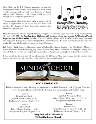 Many thanks to our talented Roger Eshleman, who plays the beautiful organ and piano every Sunday at 8:15
AM and 10:30 AM. On Sunday, June 10th, we will be recognizing our wonderful Choir, Jeff and
Roger during 10:30 worship service. The choir will be taking a break from Wednesday night rehearsals
and singing on Sundays in casual clothing for the Summer Season. No robes over church clothes for a few
weeks! Keeping it light and cool during the heat of Summer.
Jodi Smith, Libeck Kadu, Jodi Bowman, Monica McLaughlin, Nylean Rapinac, Ken Ellis, Charles Minetree,
Steven Pitchford, Sandy Flemming, Judy Palmer, Pauline Long, David Eshleman, Dan Doggett, Wendy Ince,
and Ed Webster. We also have a special guest member, Joshua, who is visiting from India for two months.
If you would like to be a part of our choir, please let Jeff know. Also, many thanks to Julie Shuford once
again, for the fun logo she created specially for Choir Recognition Sunday!
Our Choir, led by Jeff Thomas, continues to bless our
congregation every Sunday. They provide so much during
weekly worship and our high holy Seasons of Easter,
Advent and Christmas. We cannot thank the choir
enough for sharing their gifts with us!
The extra dedication that it takes to be a member of the
choir is appreciated by all of us and we thank each
member for sharing of their time, their passion, their
talents and spiritual gifts.
GOD’S URGENT CALL
 
This is a four-lesson series focusing on scriptures in the Old Testament book of Judges. This bool
covers the period between the death of Joshua and the installation of Saul as King.
 
Lesson 1 
Deborah and Barak
Judges Chapter 4: verses 1 – 10
Background Scripture Chapters 4 - 5
 
Lesson 2
Gideon’s Call 
Judges Chapter 6: verses 11 - 18
 Background Scripture Chapters 6 - 8 
Lesson 3
Jephthah Answers the Call
Judges Chapter 11: verses 4 – 11, 29 – 31
Background Scripture Chapter 11
 
Lesson 4
Samson’s Call
Judges Chapter 13: verses 1 – 7, 24 – 25
Background Scripture Chapters 13-16
Every 2nd, 4th & 5th Sunday
9:00 AM in Boyer Chapel
 