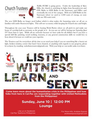 AND
Come learn more about the humanitarian crisis in the Philippines and how
folks from here in Cal-Pac are responding together with United Methodists
from the Philippines!
Sunday, June 10 | 12:00 PM
Lounge
For More Info: Andrew Esposo
andrewesposo@gmail.com
Like us on facebook:
Cal-Pac Taskforce Philippines
The new LED Bulbs no longer need ballast which is what makes the humming noise we all are so
familiar with under fluorescent lights. This will save us money while keeping the Church nice and bright.
Throughout the year your Trustees will be hosting Work Parties where we all pitch in and make our
house of worship look as awesome as the people in it. As you saw we will be having one Saturday June
23rd from 9am to 1pm. While all are welcome because we have tasks for all abilities but if you have a
special skill like painting, wood working, masonry, or any general construction skills we would love to
hear about it because we could use your expertise.
The Trustees can’t be everywhere all the time so we need your help if you see something like a burnt out
light, broken window, corner that hasn’t been cleaned, or anything with regards to our property, please
let us know by emailing nohofumctrustees@gmail.com With your help we can tackle tasks even faster.
NoHo FUMC is going green. Under the leadership of Ken
Elllis, the church is switching its lights from Incandescent and
CFL Bulbs to LED Bulbs in the Sanctuary and Office and
eventually the rest of the campus. With new LED Bulbs in the
Sanctuary where we used to 1,920 watts of energy, we now
only use 406 watts total.
 