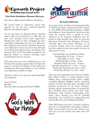Note from Northshore Disaster Recovery
Dear Pastor Allison and the Mission Task Force,
We cannot begin to adequately express how
grateful we are for your contined financial,
physical, and spiritual support.
As you may know, the Epworth Project depends
almost solely on the generosity of eople like you
and every donation isvery much appreciated.
Meeting the needs of those struggling has been
particularly challenging this past year. Resources
that might have been used in Southeast Louisiana
were reallocated to those in need in the aftermath
of the Hurricanes Harvey, Irma, and Maria. Your
donation of $1,140.25 has made it possible for the
Epworth Project to continue providing much
needed help to those in our area.
Now, more than ever, your contributions are a true
blessing. Your ongoing support allows the Epworth
project to continue its ministries to the undeserved
and forgotten. For many families we serve, without
your help, there would be no hope.
Thank you all for your generous and loving Spirit
of compassion.
Yours in Christ
Jim Fatic
Executive Director, Epworth Project/NDRI
By Lynn Yoshizumi
At any given time, the Operation Gratitude facility
at 21100 Lassen Street, Chatsworth 91311, known
as “The FOB” (Forward Operating Base), is filled
with millions of items donated by Americans from
across the country. Once a month or more,
volunteers in the Southern California area are
invited to help assemble these items to create the
Operation Gratitude Care Packages. Previously
Assembly Days were always Saturdays or an
occasional Sunday. This year evening sessions
have been added so that more people can have an
opportunity to assist.
Assembly Days are scheduled as follows:
Saturday, June 23, 9 am – 12 noon
Friday, July 13, 4 pm – 8 pm
Wednesday, July 13, 4 pm – 8 pm
Saturday, August 18, 9 am – 12 noon
Saturday, September 15 – 9 am – 12 noon
Wednesday, September 26, 4 pm – 8 pm
Wednesday, October 10, 4 pm – 8 pm
 
There are tasks appropriate for all levels of ability.
Prep Work consists of sorting donated items,
folding shirts, writing/screening letters, quality
controlling Battalion Buddies and/or preparing
products and the Assembly Line. Assembly work
includes production of the Care Packages,
labeling, taping, running packages, re-stocking the
lines, breaking down cartons and other tasks.
Production work includes hand-making items
onsite. Time allowing, you will be provided
instructions and materials for making Paracord
Survival Bracelets and/or Battalion Buddies.
 
Anita McChesney has been a frequent volunteer
this year on Assembly Days and regular weekdays.
When can you help? You can invite friends to go
with you or go by yourself and make some new
friends.
 