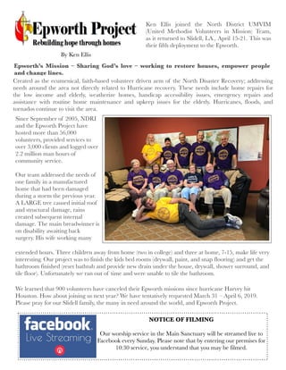 Ken Ellis joined the North District UMVIM
(United Methodist Volunteers in Mission) Team,
as it returned to Slidell, LA., April 15-21. This was
their fifth deployment to the Epworth.
Created as the ecumenical, faith-based volunteer driven arm of the North Disaster Recovery; addressing
needs around the area not directly related to Hurricane recovery. These needs include home repairs for
the  low income and elderly, weatherize homes, handicap accessibility issues, emergency repairs and
assistance with routine home maintenance and upkeep issues for the elderly. Hurricanes, floods, and
tornados continue to visit the area.
Since September of 2005, NDRI
and the Epworth Project have
hosted more than 56,000
volunteers, provided services to
over 3,000 clients and logged over
2.2 million man hours of
community service.
Our team addressed the needs of
one family in a manufactured
home that had been damaged
during a storm the previous year.
A LARGE tree caused initial roof
and structural damage, rains
created subsequent internal
damage. The main breadwinner is
on disability awaiting back
surgery. His wife working many
extended hours. Three children away from home (two in college) and three at home, 7-15, make life very
interesting. Our project was to finish the kids bed rooms (drywall, paint, and snap flooring) and get the
bathroom finished (reset bathtub and provide new drain under the house, drywall, shower surround, and
tile floor). Unfortunately we ran out of time and were unable to tile the bathroom.
We learned that 900 volunteers have canceled their Epworth missions since hurricane Harvey hit
Houston. How about joining us next year? We have tentatively requested March 31 – April 6, 2019.
Please pray for our Slidell family, the many in need around the world, and Epworth Project.
Epworth’s Mission – Sharing God’s love – working to restore houses, empower people
and change lines.
By Ken Ellis
NOTICE OF FILMING
Our worship service in the Main Sanctuary will be streamed live to
Facebook every Sunday. Please note that by entering our premises for
10:30 service, you understand that you may be filmed.
 