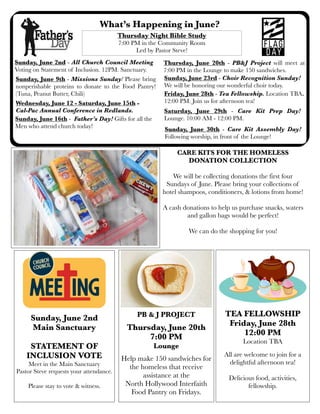 What’s Happening in June?
Sunday, June 16th - Father’s Day! Gifts for all the
Men who attend church today!
Thursday Night Bible Study
7:00 PM in the Community Room
Led by Pastor Steve!
.
PB & J PROJECT
Thursday, June 20th
7:00 PM
Lounge
Help make 150 sandwiches for
the homeless that receive
assistance at the
North Hollywood Interfaith
Food Pantry on Fridays.
Sunday, June 2nd - All Church Council Meeting
Voting on Statement of Inclusion. 12PM. Sanctuary.
Thursday, June 20th - PB&J Project will meet at
7:00 PM in the Lounge to make 150 sandwiches.
Sunday, June 9th - Missions Sunday! Please bring
nonperishable proteins to donate to the Food Pantry!
(Tuna, Peanut Butter, Chili)
Sunday, June 23rd - Choir Recognition Sunday!
We will be honoring our wonderful choir today.
TEA FELLOWSHIP
Friday, June 28th
12:00 PM
Location TBA
All are welcome to join for a
delightful afternoon tea!
Delicious food, activities,
fellowship.
Sunday, June 2nd
Main Sanctuary
STATEMENT OF
INCLUSION VOTE
Meet in the Main Sanctuary
Pastor Steve requests your attendance.
Please stay to vote & witness.
Wednesday, June 12 - Saturday, June 15th -
Cal-Pac Annual Conference in Redlands.
Friday, June 28th - Tea Fellowship. Location TBA.
12:00 PM. Join us for afternoon tea!
CARE KITS FOR THE HOMELESS
DONATION COLLECTION
We will be collecting donations the first four
Sundays of June. Please bring your collections of
hotel shampoos, conditioners, & lotions from home!
A cash donations to help us purchase snacks, waters
and gallon bags would be perfect!
We can do the shopping for you!
Saturday, June 29th - Care Kit Prep Day!
Lounge. 10:00 AM - 12:00 PM.
Sunday, June 30th - Care Kit Assembly Day!
Following worship, in front of the Lounge!
 