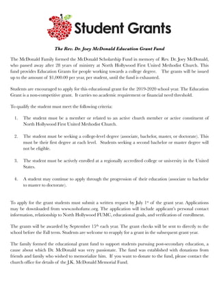 The Rev. Dr. Joey McDonald Education Grant Fund
The McDonald Family formed the McDonald Scholarship Fund in memory of Rev. Dr. Joey McDonald,
who passed away after 28 years of ministry at North Hollywood First United Methodist Church. This
fund provides Education Grants for people working towards a college degree. The grants will be issued
up to the amount of $1,000.00 per year, per student, until the fund is exhausted.
Students are encouraged to apply for this educational grant for the 2019-2020 school year. The Education
Grant is a non-competitive grant. It carries no academic requirement or financial need threshold.
To qualify the student must meet the following criteria:
1. The student must be a member or related to an active church member or active constituent of
North Hollywood First United Methodist Church.
2. The student must be seeking a college-level degree (associate, bachelor, master, or doctorate). This
must be their first degree at each level. Students seeking a second bachelor or master degree will
not be eligible.
3. The student must be actively enrolled at a regionally accredited college or university in the United
States.
4. A student may continue to apply through the progression of their education (associate to bachelor
to master to doctorate).
To apply for the grant students must submit a written request by July 1st of the grant year. Applications
may be downloaded from www.nohofumc.org. The application will include applicant’s personal contact
information, relationship to North Hollywood FUMC, educational goals, and verification of enrollment.
The grants will be awarded by September 15th each year. The grant checks will be sent to directly to the
school before the Fall term. Students are welcome to reapply for a grant in the subsequent grant year.
The family formed the educational grant fund to support students pursuing post-secondary education, a
cause about which Dr. McDonald was very passionate. The fund was established with donations from
friends and family who wished to memorialize him. If you want to donate to the fund, please contact the
church office for details of the J.K. McDonald Memorial Fund.
 