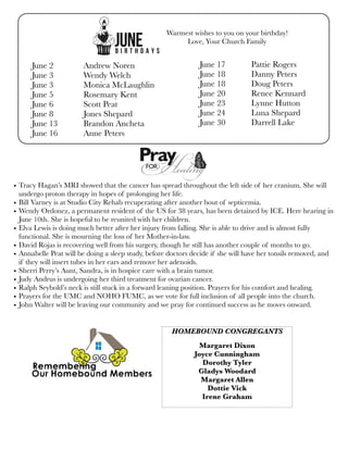 June 2	 Andrew Noren
June 3	 Wendy Welch
June 3	 Monica McLaughlin
June 5	 Rosemary Kent
June 6	 Scott Peat
June 8	 Jones Shepard
June 13	 Brandon Ancheta
June 16	 Anne Peters
June 17	 Pattie Rogers
June 18 	 Danny Peters
June 18	 Doug Peters
June 20	 Renee Kennard
June 23	 Lynne Hutton
June 24	 Luna Shepard
June 30	 Darrell Lake
• Tracy Hagan’s MRI showed that the cancer has spread throughout the left side of her cranium. She will
undergo proton therapy in hopes of prolonging her life.
• Bill Varney is at Studio City Rehab recuperating after another bout of septicemia.
• Wendy Ordonez, a permanent resident of the US for 38 years, has been detained by ICE. Here hearing in
June 10th. She is hopeful to be reunited with her children.
• Elva Lewis is doing much better after her injury from falling. She is able to drive and is almost fully
functional. She is mourning the loss of her Mother-in-law.
• David Rojas is recovering well from his surgery, though he still has another couple of months to go.
• Annabelle Peat will be doing a sleep study, before doctors decide if she will have her tonsils removed, and
if they will insert tubes in her ears and remove her adenoids.
• Sherri Perry’s Aunt, Sandra, is in hospice care with a brain tumor.
• Judy Andrus is undergoing her third treatment for ovarian cancer.
• Ralph Seybold’s neck is still stuck in a forward leaning position. Prayers for his comfort and healing.
• Prayers for the UMC and NOHO FUMC, as we vote for full inclusion of all people into the church.
• John Walter will be leaving our community and we pray for continued success as he moves onward.
Warmest wishes to you on your birthday!
Love, Your Church Family
HOMEBOUND CONGREGANTS
Margaret Dixon
Joyce Cunningham
Dorothy Tyler
Gladys Woodard
Margaret Allen
Dottie Vick
Irene Graham
 