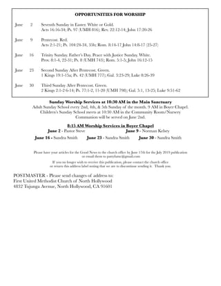 OPPORTUNITIES FOR WORSHIP
June	 2	 Seventh Sunday in Easter. White or Gold.
	 	 Acts 16:16-34; Ps. 97 (UMH 816); Rev. 22:12-14; John 17:20-26
June 	 9	 Pentecost. Red.
	 	 Acts 2:1-21; Ps. 104:24-34, 35b; Rom. 8:14-17 John 14:8-17 (25-27)
June
 16
 Trinity Sunday. Father’s Day. Peace with Justice Sunday. White.
	 	 Prov. 8:1-4, 22-31; Ps. 8 (UMH 743); Rom. 5:1-5; John 16:12-15
June 23	 Second Sunday After Pentecost. Green.	
	 	 1 Kings 19:1-15a; Ps. 42 (UMH 777); Gal. 3:23-29; Luke 8:26-39
June 30	 Third Sunday After Pentecost. Green.
	 	 2 Kings 2:1-2 6-14; Ps. 77:1-2, 11-20 (UMH 798); Gal. 5:1, 13-25; Luke 9:51-62
Sunday Worship Services at 10:30 AM in the Main Sanctuary
Adult Sunday School every 2nd, 4th, & 5th Sunday of the month. 9 AM in Boyer Chapel.
Children’s Sunday School meets at 10:30 AM in the Community Room/Nursery
Communion will be served on June 2nd.
8:15 AM Worship Services in Boyer Chapel
	 	 June 2 - Pastor Steve	 	 	 	 June 9 - Norman Kelsey
	 June 16 - Sandra Smith	 June 23 - Sandra Smith	 June 30 - Sandra Smith
Please have your articles for the Good News to the church office by June 17th for the July 2019 publication
or email them to pattyfumc@gmail.com
If you no longer wish to receive this publication, please contact the church office
or return this address label noting that we are to discontinue sending it. Thank you.
POSTMASTER - Please send changes of address to:
First United Methodist Church of North Hollywood
4832 Tujunga Avenue, North Hollywood, CA 91601
 