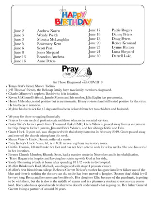 June 2	 Andrew Noren
June 3	 Wendy Welch
June 3	 Monica McLaughlin
June 5	 Rosemary Kent
June 6	 Scott Peat
June 8	 Jones Shepard
June 13	 Brandon Ancheta
June 16	 Anne Peters
June 17	 Pattie Rogers
June 18 	 Danny Peters
June 18	 Doug Peters
June 20	 Renee Kennard
June 23	 Lynne Hutton
June 24	 Luna Shepard
June 30	 Darrell Lake
For Those Diagnosed with COVID19
• Tonya Peat’s friend, Shawn Todino.
• Jeff Thomas’ friends, the Belknap family, have two family members diagnosed.
• Charles Minetree’s nephew, David who is in isolation.
• Keven McConnell’s friend, Jamele Mason and his mother, Julia Eaglin has pneumonia.
• Henry Melendez, tested positive but is asymtomatic. Henry re-tested and still tested positive for the virus.
He has been in isolation.
• Mylene has been sick for 47 days and has been isolated from her two children and husband.
• We pray for those struggling financially.
• Prayers for our medical professionals and those who are in essential services.
• Pastor Steve's former youth from Thousand Oaks UMC, Ciera Whalen, passed away from a sarcoma in
her hip. Prayers for her parents, Jim and Erica Whalen, and her siblings Eddie and Erin. 
• Grant Hock, 3 years old, was  diagnosed with rhabdomyosarcoma in February 2019. Grant passed away
and entered the church triumphant this week.
• Shaun Vieten's Uncle, Dennis, suffered a stroke.
• Patty Kelsey's Uncle Sunai, 67, is in ICU recovering from respiratory issues.
• Caitlin Thomas, fell and broke her foot and has not been able to walk for a few weeks. She also has a tear
in her intestines.
• Former Church Member, Rhonda Scott, had a massive stroke in November and is in rehabilitation.
• Tracy Hagan is in hospice and keeping her spirits up with God at her side,.
• Sandy Flemming is back at home after spending 18 1/2 weeks in the hospital.
• Muffett Brinkman's Dad, Michael, was diagnosed with stage 4 prostate cancer.
• Muffett's best friend from college, Rebecca Garrett Nelson's mother has gone into liver failure out of the
blue and there is nothing the doctors can do, so she has been moved to hospice. Doctors don't think it will
be very long. Becca and her mom are best friends. Her daughter Ellie, because of the pandemic, is getting
to be with them, but she is also in the middle of exams and is a pharmacy student so not an easy course
load. Becca also has a special needs brother who doesn't understand what is going on. Her father General
Garrett losing a partner of around 50 years.
 