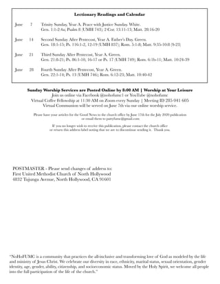 Lectionary Readings and Calendar
June	 7	 Trinity Sunday, Year A. Peace with Justice Sunday. White.
	 	 Gen. 1:1-2:4a; Psalm 8 (UMH 743); 2 Cor. 13:11-13; Matt. 28:16-20
June 
 14
 Second Sunday After Pentecost, Year A. Father’s Day. Green.
	 	 Gen. 18:1-15; Ps. 116:1-2, 12-19 (UMH 837); Rom. 5:1-8; Matt. 9:35-10:8 (9-23)
June	 21	 Third Sunday After Pentecost, Year A. Green.
	 	 Gen. 21:8-21; Ps. 86:1-10, 16-17 or Ps. 17 (UMH 749); Rom. 6:1b-11; Matt. 10:24-39
June 28	 Fourth Sunday After Pentecost, Year A. Green.	
	 	 Gen. 22:1-14; Ps. 13 (UMH 746); Rom. 6:12-23; Matt. 10:40-42
Sunday Worship Services are Posted Online by 8:00 AM | Worship at Your Leisure
Join us online via Facebook @nohofumc1 or YouTube @nohofumc
Virtual Coffee Fellowship at 11:30 AM on Zoom every Sunday | Meeting ID 285 041 605
Virtual Communion will be served on June 7th via our online worship service.
Please have your articles for the Good News to the church office by June 17th for the July 2020 publication
or email them to pattyfumc@gmail.com
If you no longer wish to receive this publication, please contact the church office
or return this address label noting that we are to discontinue sending it. Thank you.
POSTMASTER - Please send changes of address to:
First United Methodist Church of North Hollywood
4832 Tujunga Avenue, North Hollywood, CA 91601
“NoHoFUMC is a community that practices the all-inclusive and transforming love of God as modeled by the life
and ministry of Jesus Christ. We celebrate our diversity in race, ethnicity, marital status, sexual orientation, gender
identity, age, gender, ability, citizenship, and socioeconomic status. Moved by the Holy Spirit, we welcome all people
into the full participation of the life of the church.”
 