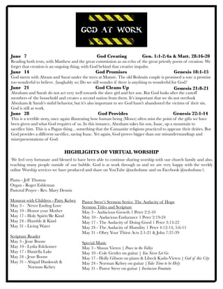 June 	 7	 	 	 	 	 God Creating	 	 Gen. 1:1-2:4a & Matt. 28:16-20
Reading both texts, with Matthew and the great commission as an echo of the great priestly poem of creation. We
forget that creation is an ongoing thing, with God behind that creative impulse.
June	 14	 		 	 	 God Promises	 	 	
God meets with Abram and Sarai under the trees at Mamre. The old Bedouin couple is promised a son: a promise
too wonderful to believe. (laughably so) Do we still wonder if there is anything to wonderful for God?
June	 21	 	 	 	 God Cleans Up
Abraham and Sarah do not act very well towards the slave girl and her son. But God looks after the castoff
members of the household and creates a second nation from them. It’s important that we do not overlook
Abraham & Sarah’s sinful behavior, but it’s also important to see God hasn’t abandoned the victims of their sin.
God is still at work.
June 	 28 	 	 	 	 God Provides 		 	 Genesis 22:1-14
This is a terrible story, once again illustrating how human being (Moses) often miss the point of the gifts we have
been given and what God requires of us. In this instance, Abraham takes his son, Isaac, up a mountain to
sacrifice him. This is a Pagan thing…something that the Canaanite religions practiced to appease their deities. But
God provides a different sacrifice, saving Isaac. Yet again, God proves bigger than our misunderstandings and
misrepresentations of God.
HIGHLIGHTS OF VIRTUAL WORSHIP
We feel very fortunate and blessed to have been able to continue sharing worship with our church family and also,
reaching many people outside of our bubble. God is at work through us and we are very happy with the weekly
online Worship services we have produced and share on YouTube @nohofumc and on Facebook @nohofumc1.
Piano - Jeff Thomas
Organ - Roger Eshleman
Pastoral Prayer - Rev. Mary Dennis
Moment with Children - Patty Kelsey
May 3 - Never Ending Love
May 10 - Honor your Mother
May 17 - Holy Spirit/Be Kind
May 24 - Humble & Kind
May 31 - Living Water
Scripture Reader
May 3 - Jesse Boone
May 10 - Lydia Folckomer
May 17 - Daniella Lake
May 24 - Jesse Boone
May 31 - Abigail Dankwah &
Norman Kelsey
Genesis 18:1-15
Genesis 21:8-21
Pastor Steve’s Sermon Series: The Audacity of Hope
Sermon Titles and Scripture
May 3 - Audacious Growth 1 Peter 2:2-10
May 10 - Audacious Endurance 1 Peter 2:19-24
May 17 - The Audacity of Doing Good 1 Peter 3:13-22
May 24 - The Audacity of Humility 1 Peter 4:12-14, 5:6-11
May 31 - Obey Your Thirst Acts 2:1-21 & John 7:37-39
Special Music
May 3 - Shaun Vieten | Peace in the Valley
May 10 - Cole Gerdes on guitar | You Never Let Go
May 17 - Holly Gibson on piano & Libeck Kadu-Vieten | God of this City
May 24 - Norman Kelsey on guitar |Take Time to be Holy
May 31 - Pastor Steve on guitar | Invitacion Fountain
 