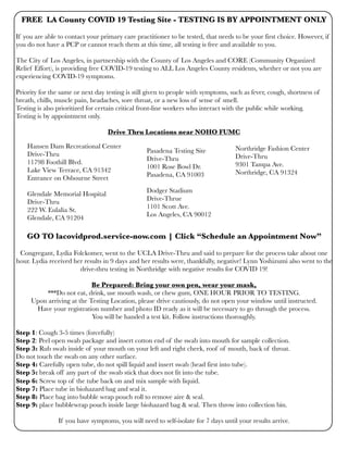 FREE LA County COVID 19 Testing Site - TESTING IS BY APPOINTMENT ONLY
If you are able to contact your primary care practitioner to be tested, that needs to be your first choice. However, if
you do not have a PCP or cannot reach them at this time, all testing is free and available to you.
The City of Los Angeles, in partnership with the County of Los Angeles and CORE (Community Organized
Relief Effort), is providing free COVID-19 testing to ALL Los Angeles County residents, whether or not you are
experiencing COVID-19 symptoms.
Priority for the same or next day testing is still given to people with symptoms, such as fever, cough, shortness of
breath, chills, muscle pain, headaches, sore throat, or a new loss of sense of smell.
Testing is also prioritized for certain critical front-line workers who interact with the public while working.
Testing is by appointment only.
Drive Thru Locations near NOHO FUMC
GO TO lacovidprod.service-now.com | Click “Schedule an Appointment Now”
Congregant, Lydia Folckomer, went to the UCLA Drive-Thru and said to prepare for the process take about one
hour. Lydia received her results in 9 days and her results were, thankfully, negative! Lynn Yoshizumi also went to the
drive-thru testing in Northridge with negative results for COVID 19!
Be Prepared: Bring your own pen, wear your mask,
***Do not eat, drink, use mouth wash, or chew gum, ONE HOUR PRIOR TO TESTING.
Upon arriving at the Testing Location, please drive cautiously, do not open your window until instructed.
Have your registration number and photo ID ready as it will be necessary to go through the process.
You will be handed a test kit. Follow instructions thoroughly.
Step 1: Cough 3-5 times (forcefully)
Step 2: Peel open swab package and insert cotton end of the swab into mouth for sample collection.
Step 3: Rub swab inside of your mouth on your left and right cheek, roof of mouth, back of throat.
Do not touch the swab on any other surface.
Step 4: Carefully open tube, do not spill liquid and insert swab (head first into tube).
Step 5: break off any part of the swab stick that does not fit into the tube.
Step 6: Screw top of the tube back on and mix sample with liquid.
Step 7: Place tube in biohazard bag and seal it.
Step 8: Place bag into bubble wrap pouch roll to remove aire & seal.
Step 9: place bubblewrap pouch inside large biohazard bag & seal. Then throw into collection bin.
If you have symptoms, you will need to self-isolate for 7 days until your results arrive.
Pasadena Testing Site
Drive-Thru
1001 Rose Bowl Dr.
Pasadena, CA 91003
Dodger Stadium
Drive-Thrue
1101 Scott Ave.
Los Angeles, CA 90012
Hansen Dam Recreational Center
Drive-Thru
11798 Foothill Blvd.
Lake View Terrace, CA 91342
Entrance on Osbourne Street
Glendale Memorial Hospital
Drive-Thru
222 W. Eulalia St.
Glendale, CA 91204
Northridge Fashion Center
Drive-Thru
9301 Tampa Ave.
Northridge, CA 91324
 