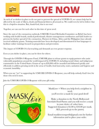 As each of us shelters in place to do our part to prevent the spread of COVID-19, we cannot help but be
affected by the scale of illness, death and financial distress all around us. We could even be led to believe that
this is a hopeless situation. But, thank God, that is not true!
Together, we can care for each other in this time of great need.
Since the start of the coronavirus outbreak, UMCOR (United Methodist Committee on Relief) has been
working with health boards, medical professionals, disaster management coordinators and faith leaders to
prevent the further spread of the coronavirus. Partners in China, Africa and the Philippines have already
received solidarity grants. Training materials have been developed and disseminated in four languages to
facilitate online trainings focused on preparedness and prevention.
The impact of COVID-19 is far-reaching and demands an even greater response.
Even as you shelter in place, you can be there for others.
Through the COVID-19 Response Fund, UMCOR plans to release grants to equip partners who assist
vulnerable populations around the world impacted by COVID-19, including racial/ethnic and indigenous
communities in the United States. Grants of up to $20,000 will be awarded and disbursed quickly and
efficiently to address pressing needs in the areas of health, food insecurity, water, sanitation and hygiene and
economic instability.
When you say “yes” to supporting the UMCOR COVID-19 Response, you will help embody God’s love for
those who need it most.
 
Join the UMCOR COVID-19 Response with your gift today.
MaskLove = When you help feed a neighbor in
need,
you'll receive a mask for your good deed!
Make a donation to the North Hollywood
Interfaith Food Pantry and you will receive a mask
in your choice of color/sizes.
Suggested donation is $5.00 to $10.00 per mask.
ALL proceeds go to the pantry. 
Email masklovenonprofit@gmail.com for further
information and to place your order.
 