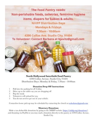 North Hollywood Interfaith Food Pantry
4390 Colfax Avenue, Studio City, 91604
Distribution Days: Monday & Friday. 7:30am - 10:00am
Donation Drop Off Instructions
1 Pull into the parking lot off Colfax
2 Drive up to the tables say you are dropping off
3 Pop the trunk
4 Volunteers will unload for you
5 You do not need to get out of your vehicle.
Contactless home pick up may be scheduled by contacting the church at nohofumc@gmail.com
Monetary Donations
Make a tax deductible donations by going to the NHIFP website (https://nhifp.org/donations/)
and donating via PayPal or you may mail a donation directly to the pantry at 4390 Colfax Avenue,
Studio City.
 