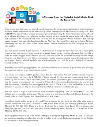It has been a long time since we were all together and you did not get proper preparation on the transition
from the weekly live-stream to our new weekly online worship service. Or what we lovingly call, “The
NoHoFUMC Show!” It has been an incredible group effort to bring the full service online to you all each
week, without skipping a beat right from the first Sunday we were under the stay at home orders. We were
and continue to be so pleased with what we were able to put together. Which includes a full worship
service package, that was edited and posted to our YouTube, Facebook Pages and our web site. We have
consistently had over 100 views of our online service. You can subscribe to our YouTube page and never
miss a video.
You may access current & past episodes of Pastor Steve’s messages for the week, as well as other great
videos of our past events. I want to extend a special thank you to everyone who contributes weekly to
make the service happen and to those of you who have sent photos for our weekly montage themes. I hope
it warms your heart to see your fellow congregants, reading scripture, singing songs, offering prayers and
inspiration. I have to admit I regularly have a smile on my face as I edit the service, seeing all of you and
hearing familiar voices.
Regarding our online giving program, we offer three different ways to send in your tithes and offerings.
You may text, mail-in, or go online via our website.
Our newest way to give, and the quickest, is our Text to Tithe option. You can text the amount you want
to donate to our church specific # 844-954-1296 and you will be given one time set up instructions. Once
you set up your account, all you have to do, is text the amount you’d like to give, to the number, and if you
save the contact in your phone, it’s even quicker! You will receive an email confirmation for your records
and feel amazing, knowing that you supported the church. There is an option to do either a one time
donation or you can set it up for a weekly donation! Select which ever works best for you.
The next option is to go to our website at |www.nohofumc.org/giving | and click the GIVING tab. This
will take you to our online giving page. The last option is to mail in your tithes and offerings directly to the
church office at 4832 Tujunga Ave. NorthHollywood, CA. 91601 
In addition to the online weekly service and Pastor’s message for the week, we also offer other ways to
connect online with each other. Thursdays at 7PM, Pastor Steve has his 2nd Helpings gathering on Zoom,
(Meeting ID 303 320 694). There is a deeper look into the scripture from Pastor Steve’s sermon, and
lifting up joys and concerns. We also offer Virtual Fellowship every Sunday at 11:30AM on Zoom,
(Meeting ID 285 041 605).
As always please follow us on social media and tag us in your posts regarding NOHOFUMC! If you have
any questions regarding social media, web site or online service related information, please do not hesitate
to contact me at nohofumc@gmail.com
A Message from the Digital & Social Media Desk
By Tonya Peat
 