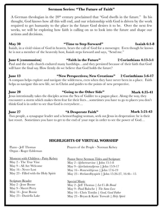 Sermon Series: “The Future of Faith”
A German theologian in the 20th century proclaimed that “God dwells in the future.” In his
thought, God knows how all this will end, and our relationship with God is driven by the work
required to get humanity to the place in the future God desires it to be. Over the next few
weeks, we will be exploring how faith is calling on us to look into the future and shape our
actions and decisions.
May 30
 
 
 
 “Time to Step Forward”
Isaiah, in a vivid vision of God in heaven, hears the call of God for a messenger. Even though he knows
he is not a member of the heavenly host, Isaiah steps forward and says, “Send me.”
June 6 (communion)
 
 
 “Faith in the Future” 
 2 Corinthians 4:13-5:1
Paul and the early church endured many hardships…and they persisted because of their faith that God
will have the final say. How firmly do we believe that God holds the future?
June 13
 
 
 
 “New Perspectives; New Creations” 2 Corinthians 5:6-17
A compass helps explore and navigate the wilderness, even when they have never been in a place. Faith
helps us navigate this new life, we in Christ and guides to the points of new perspective.
June 20
 
 
 
 “Going to the Other Side” 
Jesus intentionally takes the disciples across the Sea of Galilee to a pagan place. Along the way, they
encounter a storm which makes them fear for their lives…sometimes you have to go to places you don’t
think God is in order to see that God is everywhere…
June 27
 
 
 
 “A Desperate Faith” 
 
Two people, a synagogue leader and a hemorrhaging woman, seek out Jesus in desperation: he is their
last resort. Sometimes you have to get to the end of your rope in order to see the power of God…
HIGHLIGHTS OF VIRTUAL WORSHIP
Piano - Jeff Thomas	 	 	 	 Prayers of the People - Norman Kelsey
Organ - Roger Eshleman
Moment with Children - Patty Kelsey
May 2 - The True Vine
May 9 - All Are Welcome
May 16 - Never Lost
May 23 - Filled with the Holy Spirit
Scripture Reader
May 2 - Jesse Boone
May 9 - Sherri Perry
May 16 - Jesse Boone
May 23 - Daniella Lake
Pastor Steve Sermon Titles and Scripture
May 2 - @thetruevine | John 15:1-8
May 9 - @relationaljesus | John 15:9-17
May 16 - #onewithjesus | John 17:6-19
May 23 - #relatedbyspirit | John 15:26-27, 16:4b - 15
Special Music
May 2 - Jeff Thomas | Let Us Be Bread
May 9 - Paul Baloche | The Same Love
May 16 - Chris Tomlin | Good, Good Father
May 23 - Bryan & Katie Torwalt | Holy Spirit
Isaiah 6:1-8
Mark 4:35-41
Mark 5:21-43
 