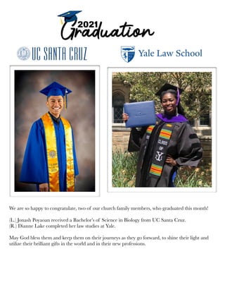 We are so happy to congratulate, two of our church family members, who graduated this month!
(L.) Jonash Poyaoan received a Bachelor’s of Science in Biology from UC Santa Cruz.
(R.) Dianne Lake completed her law studies at Yale.
May God bless them and keep them on their journeys as they go forward, to shine their light and
utilize their brilliant gifts in the world and in their new professions.
 