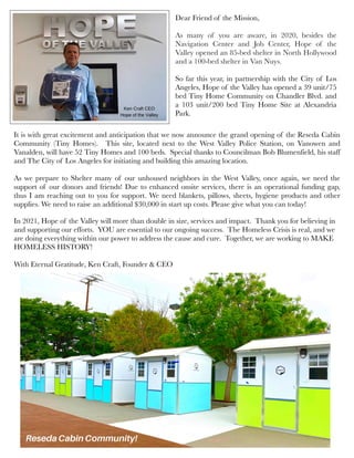 Dear Friend of the Mission,
As many of you are aware, in 2020, besides the
Navigation Center and Job Center, Hope of the
Valley opened an 85-bed shelter in North Hollywood
and a 100-bed shelter in Van Nuys. 
So far this year, in partnership with the City of Los
Angeles, Hope of the Valley has opened a 39 unit/75
bed Tiny Home Community on Chandler Blvd. and
a 103 unit/200 bed Tiny Home Site at Alexandria
Park.  
It is with great excitement and anticipation that we now announce the grand opening of the Reseda Cabin
Community (Tiny Homes).  This site, located next to the West Valley Police Station, on Vanowen and
Vanalden, will have 52 Tiny Homes and 100 beds.  Special thanks to Councilman Bob Blumenfield, his staff
and The City of Los Angeles for initiating and building this amazing location.
 
As we prepare to Shelter many of our unhoused neighbors in the West Valley, once again, we need the
support of our donors and friends! Due to enhanced onsite services, there is an operational funding gap,
thus I am reaching out to you for support. We need blankets, pillows, sheets, hygiene products and other
supplies. We need to raise an additional $30,000 in start up costs. Please give what you can today!
In 2021, Hope of the Valley will more than double in size, services and impact.  Thank you for believing in
and supporting our efforts.  YOU are essential to our ongoing success.  The Homeless Crisis is real, and we
are doing everything within our power to address the cause and cure.  Together, we are working to MAKE
HOMELESS HISTORY!
  
With Eternal Gratitude, Ken Craft, Founder & CEO
 
 