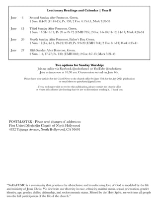 Lectionary Readings and Calendar | Year B
June	 6	 Second Sunday after Pentecost. Green.
	 	 1 Sam. 8:4-20 (11:14-15); Ps. 138; 2 Cor. 4:13-5:1; Mark 3:20-35
June 	 13	 Third Sunday After Pentecost. Green.
	 	 1 Sam. 15:34-16:13; Ps. 20 or Ps 72 (UMH 795); 2 Cor. 5:6-10 (11-13) 14-17; Mark 4:26-34
June
 20
 Fourth Sunday After Pentecost. Father’s Day. Green.
	 	 1 Sam. 17:(1a, 4-11, 19-23) 32-49; Ps. 9:9-20 (UMH 744); 2 Cor. 6:1-13; Mark 4:35-41
June 27	 Fifth Sunday After Pentecost, Green.	
	 	 2 Sam. 1:1, 17-27; Ps. 130; (UMH 848); 2 Cor. 8:7-15; Mark 5:21-43
Two options for Sunday Worship:
Join us online via Facebook @nohofumc1 or YouTube @nohofumc
Join us in-person at 10:30 am. Communion served on June 6th.
Please have your articles for the Good News to the church office by June 17th for the July 2021 publication
or email them to pattyfumc@gmail.com
If you no longer wish to receive this publication, please contact the church office
or return this address label noting that we are to discontinue sending it. Thank you.
POSTMASTER - Please send changes of address to:
First United Methodist Church of North Hollywood
4832 Tujunga Avenue, North Hollywood, CA 91601
“NoHoFUMC is a community that practices the all-inclusive and transforming love of God as modeled by the life
and ministry of Jesus Christ. We celebrate our diversity in race, ethnicity, marital status, sexual orientation, gender
identity, age, gender, ability, citizenship, and socioeconomic status. Moved by the Holy Spirit, we welcome all people
into the full participation of the life of the church.”
 
