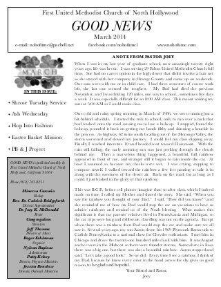 First United Methodist Church of North Hollywood

GOOD NEWS
March 2014

e-mail: nohofumc@pacbell.net

IN THIS ISSUE:

• Shrove Tuesday Service
• Ash Wednesday
• Hop Into Fashion
• Easter Basket Mission
• PB & J Project
GOOD NEWS is published monthly by
First United Methodist Church of North
Hollywood, California 91601
Phone (818) 763-8231
Minerva Carcaño
Bishop
Rev. Dr. Cedrick Bridgeforth
District Superintendent
Dr. Joey K. McDonald
Pastor
Congregation
Ministers
Jeff Thomas
Director of Music
Roger Eshleman
Organist
Nylean Rapinac
Administrator
Patty Kelsey
Director, Program Ministries
Jessica Renslow
Director, Outreach Ministries

facebook.com/nohofumc1

www.nohofumc.com

A NOTE FROM PASTOR JOEY
When I was in my last year of graduate school, now amazingly twenty eight
years ago, life was hectic.  I was serving 29 Palms United Methodist Church full
time.  Sue had no career option in the high desert that didn’t involve a hair net
so she stayed with her company in Orange County and came up on weekends. 
Our sons were with me or in child care.  I had three semesters of course work
left, the last one seemed the toughest.   My Dad had died the previous
November, and I was driving 120 miles, one way to school...sometimes ﬁve days
a week.  It was especially difﬁcult for an 8:00 AM class.  This meant waking my
sons at 5:00 AM so I could make class.
One cold and rainy spring morning in March of 1986, we were running just a
bit behind schedule.  I started the trek to school, only to run over a rock that
had washed onto the road causing me to lose a hubcap.  I stopped, found the
hubcap, pounded it back on getting my hands ﬁlthy and skinning a knuckle in
the process.  As highway 62 turns south heading out of the Morongo Valley, the
storm worsened and slowed my journey.   I could feel my class slipping away. 
Finally, I reached interstate 10 and headed west toward Claremont.  With the
rain still falling, the early morning sun was just peeking through the clouds
behind me.   Then a marvelous thing happened...a beautiful, full rainbow
appeared in front of me, and stranger still it began to rain inside the car.  At
least I assumed so because my cheeks were wet.   I was crying, stopping to
compose myself, I walked toward the rainbow a few feet pausing to take it in
along with the sweetness of the desert air.  Back on the road, for as long as I
could, I just basked in the glory of that rainbow.
This was B.C.P., before cell phones (imagine that) so after class, which I indeed
made on time, I called my Mother and shared the story.  She said, “When you
saw the rainbow you thought of your Dad.”  I said, “How did you know?” and
she reminded me of how my Dad would stop the car on vacations to have us
admire rainbows and remind us of the Noah blessing.   What makes this
signiﬁcant is that my parents’ relatives lived in Pennsylvania and Michigan, so
the car trips were long and deliberate, dawdling was not on the agenda.  Except
when there was a rainbow, then Dad would stop the car and make sure we all
saw it.  Several years ago, my son Aaron drove his 1969 Plymouth Barracuda to
Carlisle Pennsylvania to a national show for Chrysler enthusiasts.  I met him in
Chicago and drove the twenty-one hundred miles back with him.  It was August
and we were in the Midwest so there were thunder storms.  Somewhere in Iowa
there was a big one, but there was also a beautiful rainbow.  Aaron stopped and
said, “Let’s take a good look.”  So we did.  Every time I see a rainbow, I think of
my Dad, because he knew every color in the band across the sky gives us good
reason to be glad and hopeful.
Your Friend and Pastor,
Joey

 