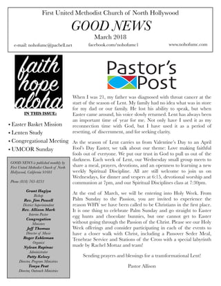 First United Methodist Church of North Hollywood
GOOD NEWS
e-mail: nohofumc@pacbell.net
March 2018
facebook.com/nohofumc1 www.nohofumc.com
IN THIS ISSUE:
• Easter Basket Mission
• Lenten Study
• Congregational Meeting
• UMCOR Sunday
GOOD NEWS is published monthly by
First United Methodist Church of North
Hollywood, California 91601
Phone (818) 763-8231
Grant Hagiya
Bishop
Rev. Jim Powell
District Superintendent
Rev. Allison Mark
Interim Pastor
Congregation
Ministers
Jeff Thomas
Director of Music
Roger Eshleman
Organist
Nylean Rapinac
Administrator
Patty Kelsey
Director, Program Ministries
Tonya Peat
Director, Outreach Ministries
When I was 21, my father was diagnosed with throat cancer at the
start of the season of Lent. My family had no idea what was in store
for my dad or our family. He lost his ability to speak, but when
Easter came around, his voice slowly returned. Lent has always been
an important time of year for me. Not only have I used it as my
reconnection time with God, but I have used it as a period of
resetting, of discernment, and for seeking clarity.
As the season of Lent carries us from Valentine’s Day to an April
Fool’s Day Easter, we talk about our theme: Love making faithful
fools out of everyone. We put our trust in God to pull us out of the
darkness. Each week of Lent, our Wednesday small group meets to
share a meal, prayers, devotions, and an openness to learning a new
weekly Spiritual Discipline. All are still welcome to join us on
Wednesdays, for dinner and vespers at 6:15, devotional worship and
communion at 7pm, and our Spiritual Disciplines class at 7:30pm.
At the end of March, we will be entering into Holy Week. From
Palm Sunday to the Passion, you are invited to experience the
reason WHY we have been called to be Christians in the ﬁrst place.
It is one thing to celebrate Palm Sunday and go straight to Easter
egg hunts and chocolate bunnies, but one cannot get to Easter
without going through the Passion of the Christ. Please see our Holy
Week offerings and consider participating in each of the events to
have a closer walk with Christ, including a Passover Seder Meal,
Tenebrae Service and Stations of the Cross with a special labyrinth
made by Rachel Mottaz and team!
Sending prayers and blessings for a transformational Lent!
Pastor Allison 
 