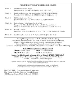 WORSHIP LECTIONARY & LITURGICAL COLORS
	 	
March 4	 Third Sunday in Lent. Purple.
	 	 Exo. 20:1-17; Ps. 19 (UMH 750); 1 Cor. 1:18-25; John 2:13-22
March 11	 Fourth Sunday in Lent. Girl Scout Sunday. UMCOR SUNDAY. Purple.
	 	 Num. 21:4-9; Ps. 107:1-3, 17-22 (UMH 830); Eph. 2:1-10; John 3:14-21
March	18	 Fifth Sunday in Lent. Purple.
	 	 Jer. 31:31-34; Ps. 51:1-12 (UMH 785); Heb. 5:5-10; John 12:20-33
March	 25	 Passion Sunday/ Palm Sunday. Purple or Red
	 	 Liturgy of the Palms: Ps. 118:1-2, 19-29; Mark 11:1-11; John 12:12-16
	 	 Liturgy of the Passion: Isa. 50:4-9a; Ps. 31:9-16; Phil. 2:5-11; Mark 14:1-15:47
March 29	 Maundy Thursday
	 	 Exo. 12:1-4, (5-10), 11-14; Ps. 116:1-2, 12-19; 1 Cor. 11:23-26; John 13:1-17, 31b-35
March 30 	 Good Friday. Isa. 52:13-53:12; Ps. 22; Heb. 10:16-25; John 18:1-19:42
Sunday Worship Services at 10:30 AM in the Main Sanctuary
Adult Sunday School meets every 2nd, 4th & 5th Sunday at 9:00 AM in Boyer Chapel
Children’s Sunday School meets at 9:00 AM in the Community Room/Nursery
Children’s Moment every Sunday of the month during 10:30 AM worship
Communion served every Wednesday at 7:00 PM in Boyer Chapel and on March 4th at 10:30 AM Worship
8:15 AM Worship Services in Boyer Chapel
	 	 March 4 - Pastor Allison	 	 March 11 - Norman Kelsey
	 March 18 -	Patty Kelsey	 	 March 27 - Sandra Smith
Lenten Worship Schedule in Lounge & Boyer Chapel - EVERY WEDNESDAY
6:15 PM Vespers (Prayer) & Soup Supper - Lounge / Worship 7:00 PM - Boyer
7:30 PM - Lenten Study - Spiritual Disciplines
Please have your articles for the Good News to the church ofﬁce by March17th for the April 2018 publication
or email them to pattyfumc@gmail.com
If you no longer wish to receive this publication, please contact the church ofﬁce
or return this address label noting that we are to discontinue sending it. Thank you.
POSTMASTER - Please send changes of address to:
First United Methodist Church of North Hollywood
4832 Tujunga Avenue, North Hollywood, CA 91601
 