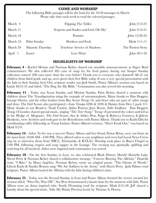 COME AND WORSHIP
The following Bible passages will be the basis for the 10:30 messages in March.
Please take time each week to read the selected passages.
March	 4	 	 	 	 	 Flipping The Tables 	 	 	 John 2:13-22
March 11	 		 	 Serpents and Snakes and God, Oh My!	 	 	 John 3:14-21
March 18 	 	 	 	 	 Promise	 		 	 John 12:20-33
	 	 	 	
March	25 Palm Sunday		 	 Donkeys and Fools	 Mark 11:1-11
March 29	 Maundy Thursday	 Tenebrae: Service of Shadows	 	 The Passion Story
April 	 1	 Easter		 	 	 Love Wins!	 	 	 	 	 John 20:1-18
HIGHLIGHTS OF WORSHIP
February 4 - Rachel Mottaz and Norman Kelsey shared our monthly announcements as Super Bowl
commentators. We also collected 485 cans of soup for the food pantry during our Souper Sunday
collection contest! 200 cans more than the year before! Thank you to everyone who donated! All of our
children from third grade and up, were given their ﬁrst Bible today. It was a very special presentation with
the kids in their Sunday best! Our scripture reader was Jodi Smith. Pastor Allison’s sermon was based on
Isaiah 40:21-31 and titled, “The Dog Ate My Bible.” Communion was also served this morning.
February 11 - Today was Scout Sunday and Mission Sunday. Patty Kelsey shared a moment with
children about The Transﬁguration using the example of metamorphosis. Many thanks to Dan Doggett,
George Osorio, and the other leaders from Boy Scout Troop 18, and those who are part of other troops
and dens. The Girl Scouts also participated - from Troops 6286 & 3496 & Daisies from Den 5 pack 311.
Many thanks to our Readers: Noah Castiol, Aidan Praytor, Jesse Boone, Edie Faulkner. Dan Doggett,
Troop 18 Leader, shared special music, singing “The Tree Song.” Troop 18 presented the colors and led us
in the Pledge of Allegiance. The Girl Scouts (Ava & Ashley Peat, Paige & Rebecca Connery, & Juliette
Hookom), were Acolytes and took part in the Benediction with Pastor Allison. Thank you to Kathi Ellis for
coordinating coffee fellowship as Troop Liaison. Pastor Allison’s sermon, “Don’t Freak Out,” was based on
Mark 9:2-9.
February 14 - Ashes To Go was a success! Pastor Allison and her friend, Pastor Brian, were out front on
the lawn from 10:00 AM - 4:00 PM. They offered ashes to our neighbors and even had Local News Crews
stop by to interview them from NBC4, Telemundo, & KTLA5. Worship took place in Boyer Chapel at
7:00 PM, following vespers and soup supper in the Lounge. The evening was spiritually uplifting and
centering for all involved. Ashes were imposed and communion was served.
February 18 - On the ﬁrst Sunday in Lent, we also celebrated Black History Month! Daniella Lake,
Sherri Perry & Norman Kelsey shared a collaborative message, “Unseen: Burying The Alleluia.” Daniella
read, “I Rise,” by Maya Angelou. Norman Kelsey, wrote an original poem, “The Ghosts of Words.”
Libeck Kadu & Sandra Benton sang “We Are Soldiers in the Army,” with Sherri Perry. Judy Palmer read
scripture. Pastor Allison buried the Alleluia with the kids during children’s time.
February 25 - Today was the Second Sunday in Lent and Pastor Allison themed the service around her
sermon titled, “Wax On, Wax Off.” Ava Peat demonstrated a karate kata for the moment with kids. Pastor
Allison wore an Asian inspired robe. Sandy Flemming read the scripture, Mark 8:31-38. Jeff shared a
homily about his special music, Take My Hand, Precious Lord, by Thomas A. Dorsey.
 