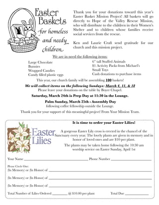 We are in need the following items:
This year, our church family will be assembling 100 baskets!
We will collect items on the following Sundays: March 4, 11, & 18
Please leave your donations on the table by Boyer Chapel. 
Saturday, March 24th is Prep Day at 11:30 in the Lounge.
Palm Sunday, March 25th - Assembly Day
following coffee fellowship outside the Lounge.
Thank you for your support of this meaningful project! From Your Mission Team.
for homeless
and needy
children
Thank you for your donations toward this year’s
Easter Basket Mission Project! All baskets will go
directly to Hope of the Valley Rescue Mission,
who will distribute to the children in their Women’s
Shelter and to children whose families receive
social services from the rescue.
Ken and Laurie Craft send gratitude for our
church and this mission project.
It is time to order your Easter Lilies!
A gorgeous Easter Lily cross is erected in the chancel of the
Sanctuary every year. The lovely plants are given in memory and in
honor of loved ones and are $10 per plant.
The plants may be taken home following the 10:30 am
worship service on Easter Sunday, April 1st
Your Name ______________________________________ Phone Number ________________________
Please Circle One:
(In Memory) or (In Honor) of _____________________________________________________________
(In Memory) or (In Honor) of _____________________________________________________________
(In Memory) or (In Honor) of _____________________________________________________________
Total Number of Lilies Ordered _________ @ $10.00 per plant	 	 Total Due ______________
Large Chocolate
Bunnies	
Wrapped Candies
Candy ﬁlled plastic eggs
6” tall Stuffed Animals
$1 Activity Packs from Michael’s
Small Toys
Cash donations to purchase items
 