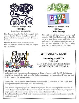 We will be playing board games and
enjoying Irish food! In honor of St. Patrick,
dress in your ﬁnest green and bring your
shillelagh so we can drive out any snakes we
ﬁnd. All ages welcome – feel free to bring
your favorite board game or card game.
Saturday, March 17th
6:30 pm
In the Lounge
ALL HANDS ON DECK!
Saturday, April 7th
9:00 AM
Meet in front of the Church Ofﬁce
MARK YOUR CALENDARS!
DO SOMETHING -
It’s been almost a year since our last work party.  Trustees have set aside April 7, the Saturday
after Easter, for an all day work party. We’ll plan on working from 9am to 4pm. If you can’t stay
all day, come for the hours you can.
This will be a day to become more involved in your church, poke around in a few closets, dust,
scrub, polish or toss a few things,  and “do something”.    
The Trustees are putting together a list of small projects that can be completed in a couple of
hours. If you have noticed anything you think needs “attention” either it’s broken, dangerous, or
simply looks bad, mention it to a trustee or the main ofﬁce or e mail me at
skurushima@yahoo.com. We’ll see if we can assemble the necessary tools and supplies to tackle
your job on April 7.
Sunday, March 18th
2:00 PM
Hosted by the Methodist Men
Bike Ride on Chandler Bike Path (easy path fairly
close to church).  Meet in North Lot to carpool.
Rack available to transport at least 2 bikes to
location.
Optional: Will have stops for lunch or snacks.
Dust off your bike, inﬂate the tires, and prepare
for a little jaunt!
 