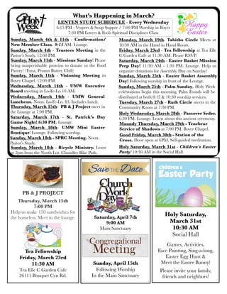 What’s Happening in March?
Sunday, March 11th - Missions Sunday! Please
bring nonperishable proteins to donate to the Food
Pantry! (Tuna, Peanut Butter, Chili)
LENTEN STUDY SCHEDULE - Every Wednesday
6:15 PM - Vespers & Soup Supper / 7:00 PM Worship in Boyer
7:30 PM Lovers & Fools Spiritual Disciplines Class
Saturday, March 24th - Easter Basket Mission
Prep Day! 11:30 AM - 1:30 PM. Lounge. Help us
organize donations for Assembly Day on Sunday!
Tuesday, March 27th - Ruth Circle meets in the
Community Room at 7:30 PM.
Monday, March 19th- Tabitha Circle Meets at
10:30 AM in the Hand in Hand Room.
Wednesday, March 14th - UMW General
Luncheon. Noon. Lo-Fe-Lo. $3. Includes lunch.
Sunday, March 18th - Bicycle Ministry. Leave
at 2pm from the North Lot. Chandler Bike Path.
Sunday, March 25th - Easter Basket Assembly
Day! Following worship in front of the Lounge.
Holy Saturday,
March 31st
10:30 AM
Social Hall
Games, Activities,
Face Painting, Sing-a-long,
Easter Egg Hunt &
Meet the Easter Bunny!
Please invite your family,
friends and neighbors!
PB & J PROJECT
Thursday, March 15th
7:00 PM
Help us make 150 sandwiches for
the homeless. Meet in the lounge.
Thursday, March 15th- PB & J Project meet in
the Lounge at 7:00 PM.
Sunday, March 4th & 11th - Conﬁrmation/
New Member Class. 9:15 AM. Lounge.
Friday, March 23rd - Tea Fellowship at Tea Elle
C Garden Cafe at 11:30 AM. Please RSVP.
Holy Saturday, March 31st - Children’s Easter
Party! 10:30 AM in the Social Hall.
Tea Fellowship
Friday, March 23rd
11:30 AM
Tea Elle C Garden Cafe
26111 Bouquet Cyn Rd.
Wednesday, March 14th - UMW Executive
Board meeting in Lo-Fe-Lo 10 AM.
Saturday, April 7th
9:00 AM
Main Sanctuary
Saturday, March 17th - St. Patrick’s Day
Game Night! 6:30 PM. Lounge.
Sunday, March 25th - Palm Sunday. Holy Week
celebrations begin this morning. Palm Fronds will be
distributed at both 8:15 & 10:30 worship services.
Sunday, April 15th
Following Worship
In the Main Sanctuary
Sunday, March 4th - Trustees Meeting in the
Pastor’s Study. 12:00 PM.
Sunday, March 11th - Visioning Meeting in
Boyer Chapel. 12:00 PM.
Good Friday, March 30th - Station of the
Cross. Door open at 6PM. Self-guided meditation.
Maundy Thursday, March 29th - Tenebrae
Service of Shadows at 7:00 PM. Boyer Chapel.
Sunday, March 18th - SPRC Meeting. Noon.
Pastor’s Study.
Holy Wednesday, March 28th - Passover Seder.
6:30 PM. Lounge. Learn about this ancient ceremony.
Sunday, March 18th- UMW Mini Easter
Boutique! Lounge. Following worship.
 