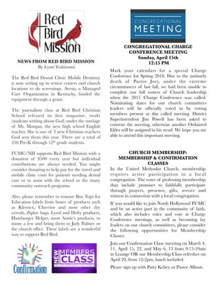 NEWS FROM RED BIRD MISSION
 By Lynn Yoshizumi
The Red Bird Dental Clinic Mobile Dentistry
is now setting up in senior centers and church
locations to do screenings. Avesis, a Managed
Care Organization in Kentucky, funded the
equipment through a grant.
 
The journalism class at Red Bird Christian
School released its ﬁrst magazine, swaG
(students writing about God) under the tutelage
of Ms. Morgan, the new high school English
teacher. She is one of 3 new Christian teachers
God sent them this year. There are a total of
250 Pre-K through 12th grade students.
 
FUMC/NH supports Red Bird Mission with a
donation of $500 every year but individual
contributions are always needed. You might
consider donating to help pay for the travel and
mobile clinic costs for patients needing dental
care or to assist with the school or the many
community outreach programs.
 
Also, please remember to remove Box Tops for
Education labels from boxes of products such
as Kleenex, Cheerios and most other dry
cereals, Ziploc bags, Lysol and Hefty products,
Hamburger Helper, most Annie’s products, to
name a few and bring them to Judy Palmer or
the church ofﬁce. These labels are a wonderful
way to support Red Bird.
CONGREGATIONAL CHARGE
CONFERENCE MEETING
Sunday, April 15th
12:15 PM
Mark your calendars for a special Charge
Conference for Spring 2018. Due to the untimely
death of Pastor Joey, under the extreme
circumstances of last fall, we had been unable to
complete our full rosters of Church leadership
when the 2017 Charge Conference was called.
Nominating slates for our church committees
leaders will be ofﬁcially voted in by voting
members present at this called meeting. District
Superintendent Jim Powell has been asked to
convene the meeting, otherwise another Ordained
Elder will be assigned in his stead. We hope you are
able to attend this important meeting.
CHURCH MEMBERSHIP:
MEMBERSHIP & CONFIRMATION
CLASSES
In the United Methodist Church,  membership
requires active participation in a local
congregation. The vows of professing membership
thus include promises to faithfully participate
through prayers, presence, gifts, service and
witness in connection with a local congregation. 
If you would like to join North Hollywood FUMC
and be an active part in the community of faith,
which also includes voice and vote at Charge
Conference meetings, as well as becoming lay
leaders on our church committees, please consider
the following opportunities for Membership
Classes:
Join our Conﬁrmation Class (meeting on March 4,
11, April 15, 22, and May 6, 13 from 9:15-10am
in Lounge OR our Membership Class refresher on
April 29, from 12-2pm, lunch included.
Please sign up with Patty Kelsey or Pastor Allison.
 