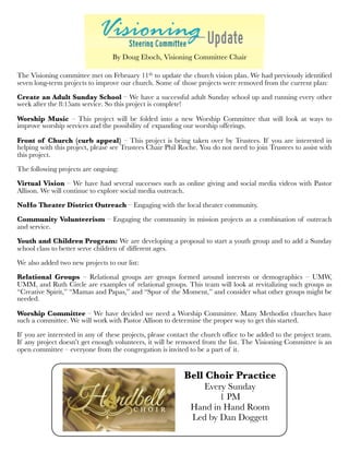 The Visioning committee met on February 11th to update the church vision plan. We had previously identiﬁed
seven long-term projects to improve our church. Some of those projects were removed from the current plan:
Create an Adult Sunday School – We have a successful adult Sunday school up and running every other
week after the 8:15am service. So this project is complete!
Worship Music – This project will be folded into a new Worship Committee that will look at ways to
improve worship services and the possibility of expanding our worship offerings.
Front of Church (curb appeal) – This project is being taken over by Trustees. If you are interested in
helping with this project, please see Trustees Chair Phil Roche. You do not need to join Trustees to assist with
this project.
The following projects are ongoing:
 
Virtual Vision – We have had several successes such as online giving and social media videos with Pastor
Allison. We will continue to explore social media outreach.
NoHo Theater District Outreach – Engaging with the local theater community.
 
Community Volunteerism – Engaging the community in mission projects as a combination of outreach
and service.
Youth and Children Program: We are developing a proposal to start a youth group and to add a Sunday
school class to better serve children of different ages.
We also added two new projects to our list:
 
Relational Groups – Relational groups are groups formed around interests or demographics – UMW,
UMM, and Ruth Circle are examples of relational groups. This team will look at revitalizing such groups as
“Creative Spirit,” “Mamas and Papas,” and “Spur of the Moment,” and consider what other groups might be
needed.
 
Worship Committee – We have decided we need a Worship Committee. Many Methodist churches have
such a committee. We will work with Pastor Allison to determine the proper way to get this started.
 
If you are interested in any of these projects, please contact the church ofﬁce to be added to the project team.
If any project doesn’t get enough volunteers, it will be removed from the list. The Visioning Committee is an
open committee – everyone from the congregation is invited to be a part of it.
By Doug Eboch, Visioning Committee Chair
Bell Choir Practice
Every Sunday
1 PM
Hand in Hand Room
Led by Dan Doggett
 