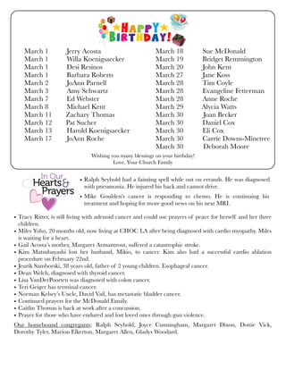 Wishing you many blessings on your birthday!
Love, Your Church Family
• Tracy Ritter, is still living with adenoid cancer and could use prayers of peace for herself and her three
children.
• Miles Yoho, 20 months old, now living at CHOC LA after being diagnosed with cardio myopathy. Miles
is waiting for a heart.
• Gail Acosta’s mother, Margaret Armantrout, suffered a catastrophic stroke.
• Kim Matsubayashi lost her husband, Mikio, to cancer. Kim also had a successful cardio ablation
procedure on February 22nd.
• Jeurik Samborski, 38 years old, father of 2 young children. Esophageal cancer.
• Dean Welch, diagnosed with thyroid cancer.
• Lisa VanDerPoorten was diagnosed with colon cancer.
• Teri Geiger has terminal cancer.
• Norman Kelsey’s Uncle, David Vail, has metastatic bladder cancer.
• Continued prayers for the McDonald Family.
• Caitlin Thomas is back at work after a concussion.
• Prayer for those who have endured and lost loved ones through gun violence.
Our homebound congregants: Ralph Seybold, Joyce Cunningham, Margaret Dixon, Dottie Vick,
Dorothy Tyler, Marion Elkerton, Margaret Allen, Gladys Woodard.
• Ralph Seybold had a fainting spell while out on errands. He was diagnosed
with pneumonia. He injured his back and cannot drive.
• Mike Goulden’s cancer is responding to chemo. He is continuing his
treatment and hoping for more good news on his next MRI.
March 1	 Jerry Acosta
March 1	 Willa Koenigsaecker
March 1	 Desi Resinos
March 1	 Barbara Roberts
March 2	 JoAnn Parnell
March 3	 Amy Schwartz
March 7	 Ed Webster
March 8	 Michael Kent
March 11 Zachary Thomas
March 12 Pat Sucher
March 13	 Harold Koenigsaecker
March 17	 JoAnn Roche
March 18 Sue McDonald
March 19 Bridget Remmington
March 20 John Kent
March 27 Jane Koss
March 28 Tim Coyle
March 28 Evangeline Fetterman
March 28 Anne Roche
March 29 	 Alycia Watts
March 30	 Joan Becker
March 30 Daniel Cox
March 30 Eli Cox
March 30 Carrie Downs-Minetree
March 30 	 Deborah Moore
 