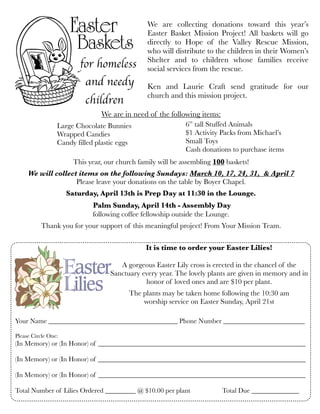We are in need of the following items:
This year, our church family will be assembling 100 baskets!
We will collect items on the following Sundays: March 10, 17, 24, 31, & April 7
Please leave your donations on the table by Boyer Chapel. 
Saturday, April 13th is Prep Day at 11:30 in the Lounge.
Palm Sunday, April 14th - Assembly Day
following coffee fellowship outside the Lounge.
Thank you for your support of this meaningful project! From Your Mission Team.
for homeless
and needy
children
We are collecting donations toward this year’s
Easter Basket Mission Project! All baskets will go
directly to Hope of the Valley Rescue Mission,
who will distribute to the children in their Women’s
Shelter and to children whose families receive
social services from the rescue.
Ken and Laurie Craft send gratitude for our
church and this mission project.
It is time to order your Easter Lilies!
A gorgeous Easter Lily cross is erected in the chancel of the
Sanctuary every year. The lovely plants are given in memory and in
honor of loved ones and are $10 per plant.
The plants may be taken home following the 10:30 am
worship service on Easter Sunday, April 21st
Your Name ______________________________________ Phone Number ________________________
Please Circle One:
(In Memory) or (In Honor) of _____________________________________________________________
(In Memory) or (In Honor) of _____________________________________________________________
(In Memory) or (In Honor) of _____________________________________________________________
Total Number of Lilies Ordered _________ @ $10.00 per plant	 	 Total Due ______________
Large Chocolate Bunnies	
Wrapped Candies
Candy filled plastic eggs
6” tall Stuffed Animals
$1 Activity Packs from Michael’s
Small Toys
Cash donations to purchase items
 