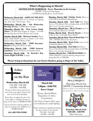 What’s Happening in March?
Sunday, March 10th - Missions Sunday! Please
bring nonperishable proteins to donate to the Food
Pantry! (Tuna, Peanut Butter, Chili)
LENTEN STUDY SCHEDULE - Every Thursday in the Lounge
7:00 PM - Vespers & Soup Supper
7:30 PM Praying Like Jesus - Lenten Study
Thursday, March 7th - First Lenten Study
Class! 7:00 PM Soup Supper & Vespers. 7:30 PM
Praying Like Jesus Lenten Study in the Lounge.
Tuesday, March 26th - Ruth Circle meets in the
Community Room at 7:30 PM.
Monday, March 18th- Tabitha Circle Meets at
10:30 AM in the Hand in Hand Room.
Wednesday, March 13th - UMW General
Luncheon. Noon. Lo-Fe-Lo. $3. Includes lunch.
Saturday, March 23rd- Church Work Day! 9:00
AM - 3:00 PM. Meet in the Sanctuary.
Tuesday, March 19th - God Talk! Join Pastor
Steve at The District Pub on Lankershim at 8:00 PM.
Meets every Tuesday during Lent.
PB & J PROJECT
Thursday, March 21st
7:00 PM | Community Room
Help us make 150 sandwiches for
the homeless. Meet in the lounge.
Thursday, March 21st- PB & J Project meet in
the Community Room at 7:00 PM.
Wednesay, March 6th - ASHES ON THE RUN!
Drive or walk up in front of our church on Tujunga
Ave. from 7am - 9am & 1pm - 4pm.
Friday, March 22nd - Brunch Bunch at Aroma
Coffee & Tea. 11:00 AM. Please RSVP.
Wednesday, March 13th - UMW Executive
Board meeting in Lo-Fe-Lo 10 AM.
Saturday, March 23rd
9:00 AM - 3:00 PM
Main Sanctuary
Saturday, March 16th - St. Patrick’s Day
Game Night! 6:30 PM. Lounge.
Wednesday, March 6th - Ash Wednesday
Worship Service. 7:00PM. Boyer Chapel.
Tuesday, March 26th - God Talk! Join Pastor
Steve at The District Pub on Lankershim at 8:00 PM.
Meets every Tuesday during Lent.
March 6th
7:00pm - 8:00 PM
Boyer Chapel
Hymns, Special Music,
Imposition of Ashes,
Communion.
The Prayer Chapel will be open
for meditation & candle lighting
*Ashes will also be distributed during
the day, in front of the church:
7:00 AM - 9:00 AM
1:00 PM - 4:00 PM
Please bring in donations for our Easter Baskets going to Hope of the Valley
Ashes
on the Run
Wednesday, March 6th
7:00 AM - 9:00 AM
1:00 PM - 4:00 PM
We get it! Life is busy and it’s not
easy to get your ash in church and
start your Lenten discipline.
Pastor Steve is taking his ash to the
street right on Tujunga Avenue in
front of the doors to NOHO FUMC!
You’re invited to stop by, walk by, or
drive by and get your ASH here at
NOHO FUMC!
ALL ARE WELCOME!
Sunday, March 31st - UMCOR SUNDAY! We
will be asking for a special offering with proceeds
going directly to UMCOR.
 