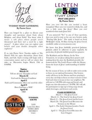 TUESDAY NIGHT GATHERING
 By Pastor Steve
Have you longed for a place to discuss your
thoughts and questions about God, about
Religion, and about Faith? You know what I
mean: a safe place where people aren’t
threatened and there isn’t a need for a right
answer? A place where you can explore your
beliefs and your doubts alongside other
explorers?
If so, join Pastor Steve Tuesday nights at The
District Pub for open discussions about God,
Faith, and Life. Each evening will begin with a
conversation starter and we will see where that
takes us. Discussion begins March 19th at
8:00PM.
Topics:
March 19
Tell me all your Thoughts on God
March 26
God and the Human Condition
April 2
Faith and Community: Does one need the other
April 9
Does God have a Will?
April 16
TBD
PRAY LIKE JESUS
By Pastor Steve
Have you ever felt like you needed a heart
transplant? Have you ever wanted to think, live, and
love a little more like Jesus? Have you ever
wondered what made Jesus tick?
If you answered “Yes” to any of these questions,
then you need to join us for our new Lenten study,
“Praying Like Jesus.” The study is based on Scott
McKnight’s book, 40 Days Living the Jesus Creed.
(available online at www.amazon.com)
We know that Jesus faithfully practiced Judaism.
Judaism asked its adherent to pray regularly. In
particular, the Jewish faithful prayed two prayers:
The Kaddush and the Shema. In the New
Testament, we see Jesus taking these prayers and
making them his own: the Kaddush provides the
framework for The Lord’s Prayer while the Shema
forms the heart of Jesus’ understanding of faithful
living.
For the season of Lent, we will set aside seven weeks
to focus on our spiritual formation. Our Lenten
study will focus on the Shema and how praying it
every day can help us focus on what it means to love
God and what it means to love our neighbors. We
will start at 7:00 PM with soup and bread, and
begin our class discussion at 7:30 PM. (We will ask
for participants to sign up to bring soup, bread,
salad, beverages, and dessert each week).
CLASS SCHEDULE:
March 7 - The Jesus Creed
March 14 - The God of the Jesus Creed
March 21 - The Jesus Creed and Its Loves
March 28 - The Jesus Creed Becomes the
Sermon on the Mount
April 4 - The Early Christian Leaders Teach
the Jesus Creed
April 11 - The Jesus Creed Becomes the
Love Chapter
TUESDAYS
8:00 PM
5249
Lankershim Blvd.
NOHO ARTS
DISTRICT
91601
 