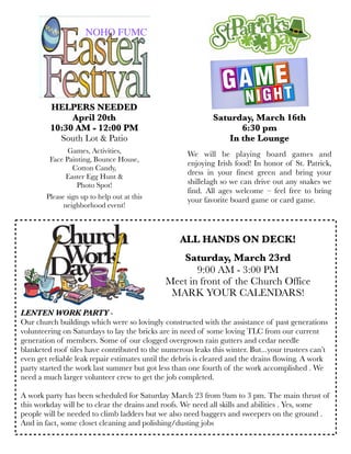 We will be playing board games and
enjoying Irish food! In honor of St. Patrick,
dress in your finest green and bring your
shillelagh so we can drive out any snakes we
find. All ages welcome – feel free to bring
your favorite board game or card game.
Saturday, March 16th
6:30 pm
In the Lounge
ALL HANDS ON DECK!
Saturday, March 23rd
9:00 AM - 3:00 PM
Meet in front of the Church Office
MARK YOUR CALENDARS!
LENTEN WORK PARTY -
Our church buildings which were so lovingly constructed with the assistance of past generations
volunteering on Saturdays to lay the bricks are in need of some loving TLC from our current
generation of members. Some of our clogged overgrown rain gutters and cedar needle
blanketed roof tiles have contributed to the numerous leaks this winter. But...your trustees can’t
even get reliable leak repair estimates until the debris is cleared and the drains flowing. A work
party started the work last summer but got less than one fourth of the work accomplished . We
need a much larger volunteer crew to get the job completed.
A work party has been scheduled for Saturday March 23 from 9am to 3 pm. The main thrust of
this workday will be to clear the drains and roofs. We need all skills and abilities . Yes, some
people will be needed to climb ladders but we also need baggers and sweepers on the ground .
And in fact, some closet cleaning and polishing/dusting jobs
HELPERS NEEDED
April 20th
10:30 AM - 12:00 PM
South Lot & Patio
Games, Activities,
Face Painting, Bounce House,
Cotton Candy,
Easter Egg Hunt &
Photo Spot!
Please sign up to help out at this
neighborhood event!
NOHO FUMC
 
