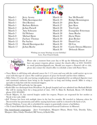 Wishing you many blessings on your birthday!
Love, Your Church Family
• Tracy Ritter is still living with adenoid cancer for 5 1/2 years and was told she could survive up to ten
years with this type of cancer. She could use prayers of peace for herself and her three children.
• Miles Yoho, 2.5 years old, was having complications and was hospitalized for an inflamed digestive tract
and emotional outbursts from being in the hospital for so long and feeling unwell. Miles is seing a
specialist to help him with his emotional triggers.
• Mildred Doyel fell and broke her hip again.
• Kathi Ellis was discharged from Providence St. Joseph hospital and was admitted into Burbank Rehab.
She will be staying there for a long period of time. 1041 S. Main St. Burbank. Room 129. Bedside
phone (818) 303-8983.
• Nicole Mijares, 31, has entered hospice under her request. Prayers are requested for her mother as
Nicole is her only child.
• Jeff Thomas has been sick multiple times in the last few months. He traveled to Arkansas where he
discovered he has pneumonia and will be staying back home until he is cleared to fly back to LA.
• Bryant Tokahuta, 9 years old, is scheduled for surgery to potentially remove a bad kidney.
• The United Methodist Church. Following an emotional General Conference in Missouri.
Our homebound congregants: Joyce Cunningham, Margaret Dixon, Dottie Vick, Dorothy Tyler,,
Margaret Allen, Gladys Woodard, Bill Varney, & Kathi Ellis.
Please take a moment from your day to lift up the following friends. If you
have any prayer requests, please contact the church office at (818) 763-8231
or email pattyfumc@gmail.com. Should you request a Pastoral call or visit,
please also contact the church office to schedule a time with Pastor Steve.
March 1	 Jerry Acosta
March 1	 Willa Koenigsaecker
March 1	 Desi Resinos
March 1	 Barbara Roberts
March 2	 JoAnn Parnell
March 3	 Amy Schwartz
March 7	 Ed Webster
March 8	 Michael Kent
March 11 Zachary Thomas
March 12 Pat Sucher
March 13	 Harold Koenigsaecker
March 17	 JoAnn Roche
March 18 Sue McDonald
March 19 Bridget Remmington
March 20 John Kent
March 27 Jane Koss
March 28 Tim Coyle
March 28 Evangeline Fetterman
March 28 Anne Roche
March 29 	 Alycia Watts
March 30	 Joan Becker
March 30 Daniel Cox
March 30 Eli Cox
March 30 Carrie Downs-Minetree
March 30 	 Deborah Moore
 