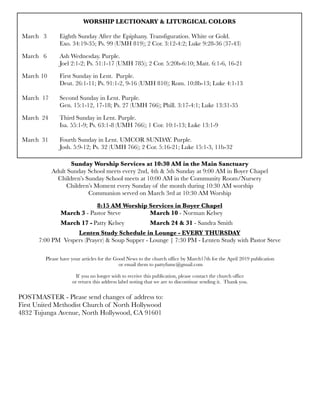 WORSHIP LECTIONARY & LITURGICAL COLORS
	 	
March 3	 Eighth Sunday After the Epiphany. Transfiguration. White or Gold.
	 	 Exo. 34:19-35; Ps. 99 (UMH 819); 2 Cor. 3:12-4:2; Luke 9:28-36 (37-43)
March 6	 Ash Wednesday. Purple.
	 	 Joel 2:1-2; Ps. 51:1-17 (UMH 785); 2 Cor. 5:20b-6:10; Matt. 6:1-6, 16-21
March	10	 First Sunday in Lent. Purple.
	 	 Deut. 26:1-11; Ps. 91:1-2, 9-16 (UMH 810); Rom. 10:8b-13; Luke 4:1-13
March	 17	 Second Sunday in Lent. Purple.
	 	 Gen. 15:1-12, 17-18; Ps. 27 (UMH 766); Phill. 3:17-4:1; Luke 13:31-35
March 24	 Third Sunday in Lent. Purple.
	 	 Isa. 55:1-9; Ps. 63:1-8 (UMH 766); 1 Cor. 10:1-13; Luke 13:1-9
March 31 	 Fourth Sunday in Lent. UMCOR SUNDAY. Purple.
	 	 Josh. 5:9-12; Ps. 32 (UMH 766); 2 Cor. 5:16-21; Luke 15:1-3, 11b-32
Sunday Worship Services at 10:30 AM in the Main Sanctuary
Adult Sunday School meets every 2nd, 4th & 5th Sunday at 9:00 AM in Boyer Chapel
Children’s Sunday School meets at 10:00 AM in the Community Room/Nursery
Children’s Moment every Sunday of the month during 10:30 AM worship
Communion served on March 3rd at 10:30 AM Worship
8:15 AM Worship Services in Boyer Chapel
	 	 March 3 - Pastor Steve	 	 March 10 - Norman Kelsey
	 March 17 -	Patty Kelsey	 	 March 24 & 31 - Sandra Smith
Lenten Study Schedule in Lounge - EVERY THURSDAY
7:00 PM Vespers (Prayer) & Soup Supper - Lounge | 7:30 PM - Lenten Study with Pastor Steve
Please have your articles for the Good News to the church office by March17th for the April 2019 publication
or email them to pattyfumc@gmail.com
If you no longer wish to receive this publication, please contact the church office
or return this address label noting that we are to discontinue sending it. Thank you.
POSTMASTER - Please send changes of address to:
First United Methodist Church of North Hollywood
4832 Tujunga Avenue, North Hollywood, CA 91601
 