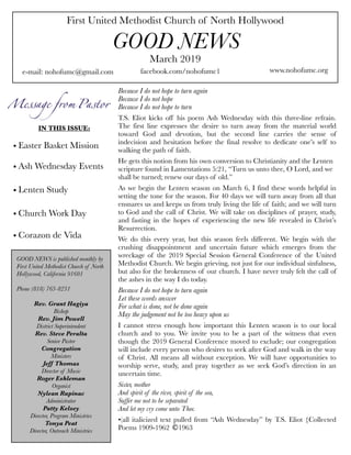 First United Methodist Church of North Hollywood
GOOD NEWS
e-mail: nohofumc@gmail.com
March 2019
facebook.com/nohofumc1 www.nohofumc.org
IN THIS ISSUE:
• Easter Basket Mission
• Ash Wednesday Events
• Lenten Study
• Church Work Day
• Corazon de Vida
GOOD NEWS is published monthly by
First United Methodist Church of North
Hollywood, California 91601
Phone (818) 763-8231
Rev. Grant Hagiya
Bishop
Rev. Jim Powell
District Superintendent
Rev. Steve Peralta
Senior Pastor
Congregation
Ministers
Jeff Thomas
Director of Music
Roger Eshleman
Organist
Nylean Rapinac
Administrator
Patty Kelsey
Director, Program Ministries
Tonya Peat
Director, Outreach Ministries
Because I do not hope to turn again
Because I do not hope
Because I do not hope to turn
T.S. Eliot kicks off his poem Ash Wednesday with this three-line refrain.
The first line expresses the desire to turn away from the material world
toward God and devotion, but the second line carries the sense of
indecision and hesitation before the final resolve to dedicate one’s self to
walking the path of faith.
He gets this notion from his own conversion to Christianity and the Lenten
scripture found in Lamentations 5:21, “Turn us unto thee, O Lord, and we
shall be turned; renew our days of old.”
As we begin the Lenten season on March 6, I find these words helpful in
setting the tone for the season. For 40 days we will turn away from all that
ensnares us and keeps us from truly living the life of faith; and we will turn
to God and the call of Christ. We will take on disciplines of prayer, study,
and fasting in the hopes of experiencing the new life revealed in Christ’s
Resurrection.
We do this every year, but this season feels different. We begin with the
crushing disappointment and uncertain future which emerges from the
wreckage of the 2019 Special Session General Conference of the United
Methodist Church. We begin grieving, not just for our individual sinfulness,
but also for the brokenness of our church. I have never truly felt the call of
the ashes in the way I do today.
Because I do not hope to turn again
Let these words answer
For what is done, not be done again
May the judgement not be too heavy upon us
I cannot stress enough how important this Lenten season is to our local
church and to you. We invite you to be a part of the witness that even
though the 2019 General Conference moved to exclude; our congregation
will include every person who desires to seek after God and walk in the way
of Christ. All means all without exception. We will have opportunities to
worship serve, study, and pray together as we seek God’s direction in an
uncertain time.
Sister, mother
And spirit of the river, spirit of the sea,
Suffer me not to be separated
And let my cry come unto Thee.
•(all italicized text pulled from “Ash Wednesday” by T.S. Eliot {Collected
Poems 1909-1962 1963
 