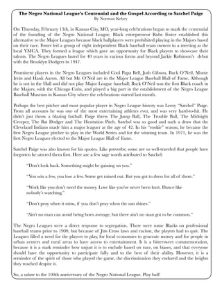 The Negro National League’s Centennial and the Gospel According to Satchel Paige
By Norman Kelsey
On Thursday, February 13th, in Kansas City, MO, year-long celebrations began to mark the centennial
of the founding of the Negro National League. Black entrepreneur Rube Foster established this
alternative to the Major Leagues because black ballplayers were prohibited playing in the Majors based
on their race. Foster led a group of eight independent Black baseball team owners in a meeting at the
local YMCA. They formed a league which gave an opportunity for Black players to showcase their
talents. The Negro Leagues lasted for 40 years in various forms and beyond Jackie Robinson’s debut
with the Brooklyn Dodgers in 1947.
Prominent players in the Negro Leagues included Cool Papa Bell, Josh Gibson, Buck O’Neil, Monte
Irvin and Hank Aaron. All but Mr. O’Neil are in the Major League Baseball Hall of Fame. Although
he is not in the Hall and did not play Major League baseball; Buck O’Neil was the first Black coach in
the Majors, with the Chicago Cubs, and played a big part in the establishment of the Negro League
Baseball Museum in Kansas City where the celebrations started last month.
Perhaps the best pitcher and most popular player in Negro League history was Leroy “Satchel” Paige.
From all accounts he was one of the most entertaining athletes ever, and was very hard-to-hit. He
didn’t just throw a blazing fastball. Paige threw The Jump Ball, The Trouble Ball, The Midnight
Creeper, The Bat Dodger and The Hesitation Pitch. Satchel was so good and such a draw that the
Cleveland Indians made him a major leaguer at the age of 42. In his “rookie” season, he became the
first Negro League pitcher to play in the World Series and for the winning team. In 1971, he was the
first Negro Leaguer elected to the Major League Hall of Fame.
Satchel Paige was also known for his quotes. Like proverbs; some are so well-traveled that people have
forgotten he uttered them first. Here are a few sage words attributed to Satchel:

 “Don’t look back. Something might be gaining on you.”

 “You win a few, you lose a few. Some get rained out. But you got to dress for all of them.”

 “Work like you don’t need the money. Love like you’ve never been hurt. Dance like

 nobody’s watching.”

 “Don’t pray when it rains, if you don’t pray when the sun shines.”

 “Ain’t no man can avoid being born average, but there ain’t no man got to be common.”
The Negro Leagues were a direct response to segregation. There were some Blacks on professional
baseball teams prior to 1900, but because of Jim Crow laws and racism, the players had to quit. The
Leagues filled a need for the players to play, for local economies to generate money and for people in
urban centers and rural areas to have access to entertainment. It is a bittersweet commemoration,
because it is a stark reminder how unjust it is to exclude based on race, on biases, and that everyone
should have the opportunity to participate fully and to the best of their ability. However, it is a
reminder of the spirit of those who played the game, the discrimination they endured and the heights
they reached despite it.
So, a salute to the 100th anniversary of the Negro National League. Play ball!
 