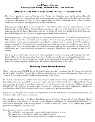 Food Pantry Corner
A message from Pantry Communications, Lynn Yoshizumi
CHANGES AT THE NORTH HOLLYWOOD INTERFAITH FOOD PANTRY
After 10 very productive years as Director of the Pantry, Luis Oliart has given up the position. From his
experiences as Director, Luis connected with many homeless people and he now has the skills and connections
to help them by serving as Advocacy Lead, spearheading the North Hollywood Home Alliance’s efforts
advocating for additional housing in the east San Fernando Valley. 
Barbara Javitz and Jane Poole are now co directors of the Pantry. Both women are extremely hard workers.
Barbara leads most of the Pantry Advisory Board meetings and takes care of the distribution site and the day-
to-day running of the Pantry. Jane does all of the purchasing of foods from LA Regional Food Bank and
Bargain Warehouse that are necessary to supplement the foods that are donated. 
Since the beginning 37 years ago, the Pantry has operated under the umbrella of the Valley Interfaith Council
(VIC) and has used VIC’s non-profit tax ID number. About 2 years ago, the Pantry board, made up of
representatives of the various congregations in the Pantry coalition, voted to separate from VIC and have a
separate non-profit tax ID number. It was much harder and much more paperwork involved to move from the
previous status than it would have been for a brand new entity applying for a non-profit tax ID number. In
mid-February the Pantry was finally approved as a non-profit organization and received its own tax ID
number. 
Part of the process of being a separate non-profit organization was incorporating and creating an Executive
Board of Directors for the corporation. Pastor Steve Peralta is one of the nine members of that board. 
Some potential donors did not want to give money to the Pantry while it was using VIC’s tax ID number. It is
hoped that having a separate tax ID number will facilitate more donations to the Pantry.
Donating Home Grown Produce
When I spoke about the NHIFP during the church service recently, I mentioned that the Pantry receives fresh-
picked produce from Food Forward. But I didn’t mention how you can donate surplus produce from your yard.
This can be done either through Food Forward or directly to the Pantry. 
If you have fruit trees that produce more fruit than you need for your family and friends, you should go to
harvest@foodforward.org, read the website and register your tree(s). Someone from Food Forward will contact
you to arrange a harvest. If you do not have access to the Internet or have questions, call Food Forward at
818-530-4125. Since all food harvested by Food Forward goes to hunger relief agencies in Southern California,
you should mention NHIFP when asked which agency you want to receive your produce. 
If you have less than 100 pieces or you would prefer to harvest the fruit yourself, Food Forward can provide you
with fruit pickers and/or boxes if necessary. 
You can deliver your fruit to the Pantry Distribution site on the Troost Avenue side of First Christian Church
when the Pantry is open between 7 am and 1 pm on Mondays and Fridays. Or you could call 818-760-3575 or
email barbara@nhifp to make arrangements for a driver to bring the Pantry van to pick-up your produce,
preferably during Pantry operating hours. 
Fruit donors receive numerous benefits:
·         You give back to your community by providing fresh fruit to those in need
·         You receive a tax deductible receipt for your in-kind donation
·         You reduce the amount of waste in your yard that may be attracting pests
 