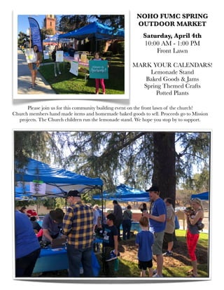 Please join us for this community building event on the front lawn of the church!
Church members hand made items and homemade baked goods to sell. Proceeds go to Mission
projects. The Church children run the lemonade stand. We hope you stop by to support.
NOHO FUMC SPRING
OUTDOOR MARKET
Saturday, April 4th
10:00 AM - 1:00 PM
Front Lawn
MARK YOUR CALENDARS!
Lemonade Stand
Baked Goods & Jams
Spring Themed Crafts
Potted Plants
 